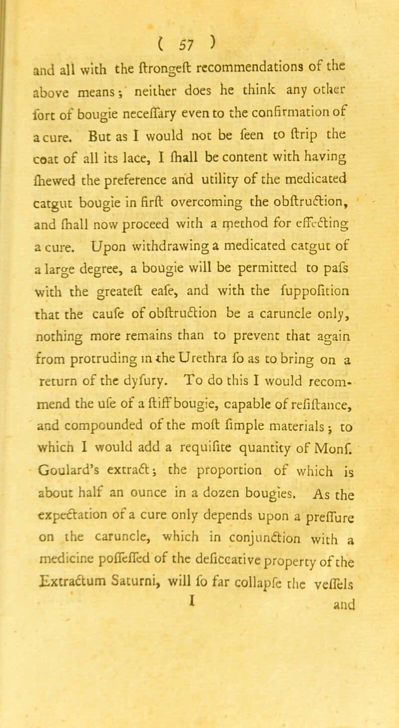 and all with the ftrongeft recommendations of the above means*, neither does he think any other fort of bougie necelfary even to the confirmation of a cure. But as I would not be feen to {trip the coat of all its lace, I fhall be content with having Ihewed the preference and utility of the medicated catgut bougie in firft overcoming the obftruftion, and fhall now proceed with a method for effecting a cure. Upon withdrawing a medicated catgut of a large degree, a bougie will be permitted to pafs with the greateft eafe, and with the fuppofition that the caufe of obftruCtion be a caruncle only, nothing more remains than to prevent that again from protruding m the Urethra fo as to bring on a return of the dyfury. To do this I would recom* mend the ufe of a ftiff bougie, capable of refiftance, and compounded of the molt fimple materials j to which I would add a requifite quantity of Monf. Goulard’s extraCt; the proportion of which is about half an ounce in a dozen bougies. As the expectation of a cure only depends upon a preffure on the caruncle, which in conjunction with a medicine poflefied of the deficcative property of the Extradtum Saturni, will fo far collapfe the veffels *.i - and