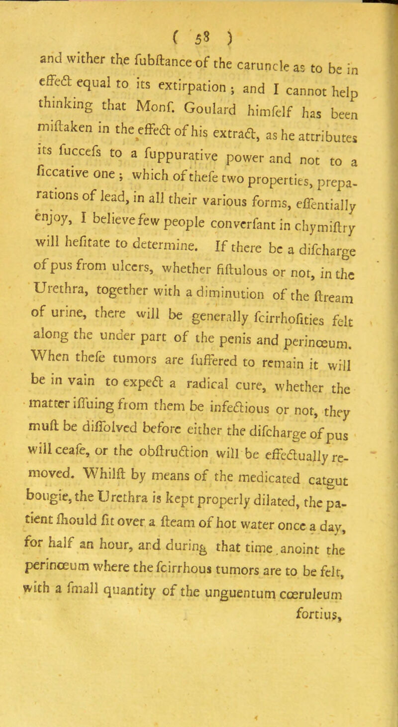 ( 5« ) and wither the fubftance of the caruncle as to be in effeft equal to its extirpation ; and I cannot help thinking that Monf. Goulard himfelf has been miftaken in the efFed of his extras, as he attributes us luccefs to a fuppunative power and not to a ficcative one ; which of thefe two properties, prepa- rations of lead, in all their various forms, effentially enjoy, I believe few people converfant in chymiftry wili hefitate to determine. If there be a difeharge of pus from ulcers, whether fiftulous or not, in the Uiethra, together with a diminution of the ftream ofunne, there will be generally feirrhofities felt along the under part of the penis and perinceum. When thefe tumors are fuffered to remain it will be in vain to exped a radical cure, whether the matter iffuing from them be infe&ious or not, they muft be difioived before either the difeharge of pus will ceafe, or the obilrublion will be effectually re- moved. Whilft by means of the medicated cateut bougie, the Urethra is kept properly dilated, the pa- tient fhould fit over a fteam of hot water once a day, for half an hour, and during that time.anoint the perinceum where the feirrhous tumors are to be felt, with a fmall quantity of the unguentum cceruleum fortius.