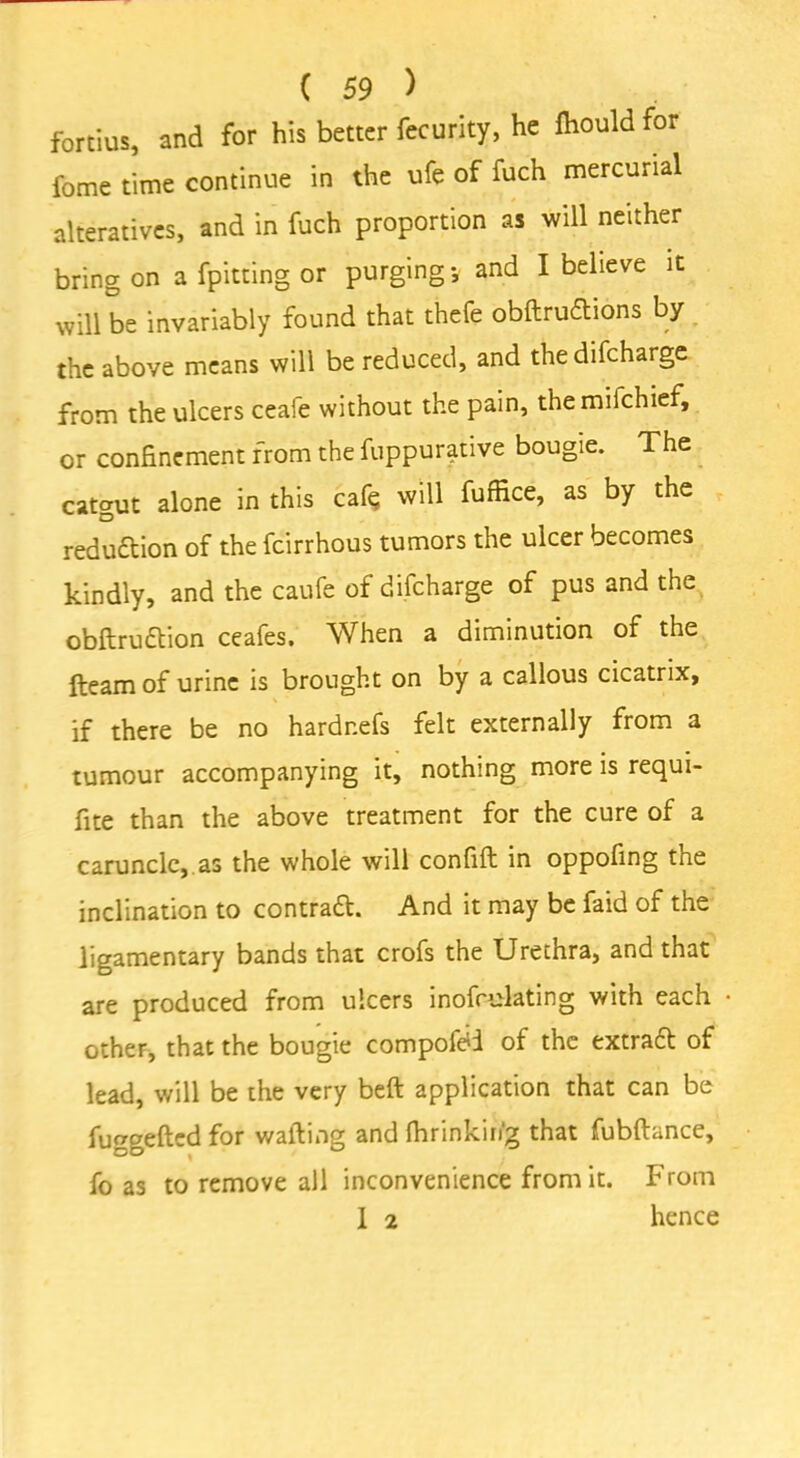 fortius, and for his better feeurity, he fhould for fome time continue in the ufe of fuch mercurial alteratives, and in fuch proportion as will neither bring on a fpitting or purging; and I believe it will be invariably found that thefe obftrudtions by the above means will be reduced, and thedifeharge from the ulcers ceafe without the pain, themiichief, or confinement from the fuppurative bougie. The catgut alone in this caf$ will fuffice, as by the redudtion of the feirrhous tumors the ulcer becomes kindly, and the caufe of difeharge of pus and the obftrudtion ceafes. When a diminution of the fteam of urine is brought on by a callous cicatrix, if there be no hardnefs felt externally from a tumour accompanying it, nothing more is requi- fite than the above treatment for the cure of a caruncle, as the whole will confift in oppofing the inclination to contradt. And it may be faid of the ligamentary bands that crofs the Urethra, and that are produced from ulcers inofcmlating with each other, that the bougie compofdi of the extradt of lead, will be the very belt application that can be fuggefted for wafting and Ihrinkin'g that fubftance, fo as to remove all inconvenience from it. From 1 2 hence