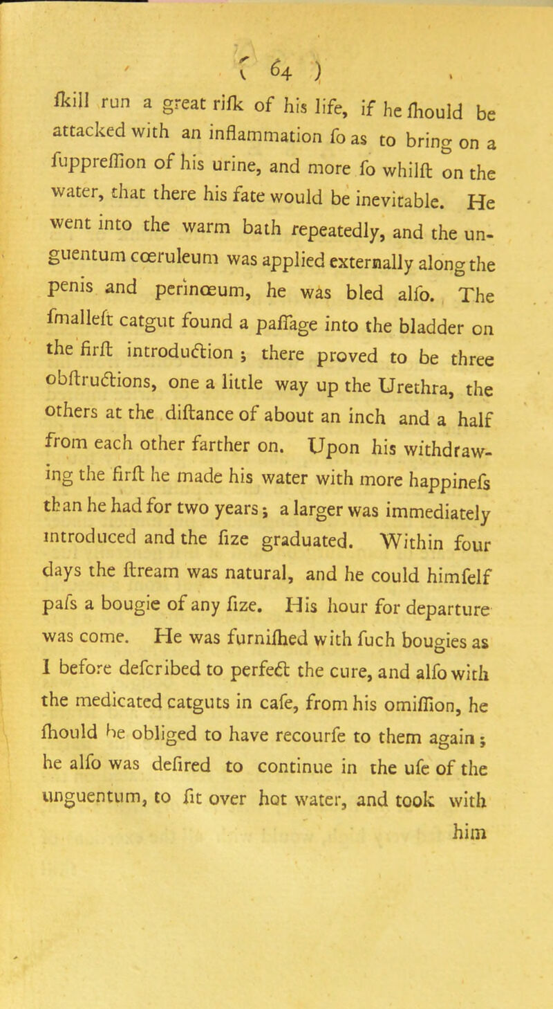 C *4 ) mi run a great rifk of his life, if hefhould be attacked with an inflammation fo as to bring on a fuppreflion of his urine, and more fo whilft on the water, that there his fate would be inevitable. He went into the warm bath repeatedly, and the un- guentum cceruleum was applied externally along the penis and perinoeum, he was bled alfo. The fmalleft catgut found a pafiage into the bladder on the firft introduction ; there proved to be three obftru&ions, one a little way up the Urethra, the others at the diftance of about an inch and a half from each other farther on. Upon his withdraw- mg the fiift he made his water with more happinefs than he had for two years j a larger was immediately introduced and the fize graduated. Within four days the ftream was natural, and he could himfelf pals a bougie of any fize. His hour for departure was come. He was furnilhed with fuch bougies as 1 before defcribed to perfect the cure, and alfo with the medicated catguts in cafe, from his omiflion, he fhould he obliged to have recourfe to them again; he alfo was defired to continue in the ufe of the unguentum, to fit over hot water, and took with him