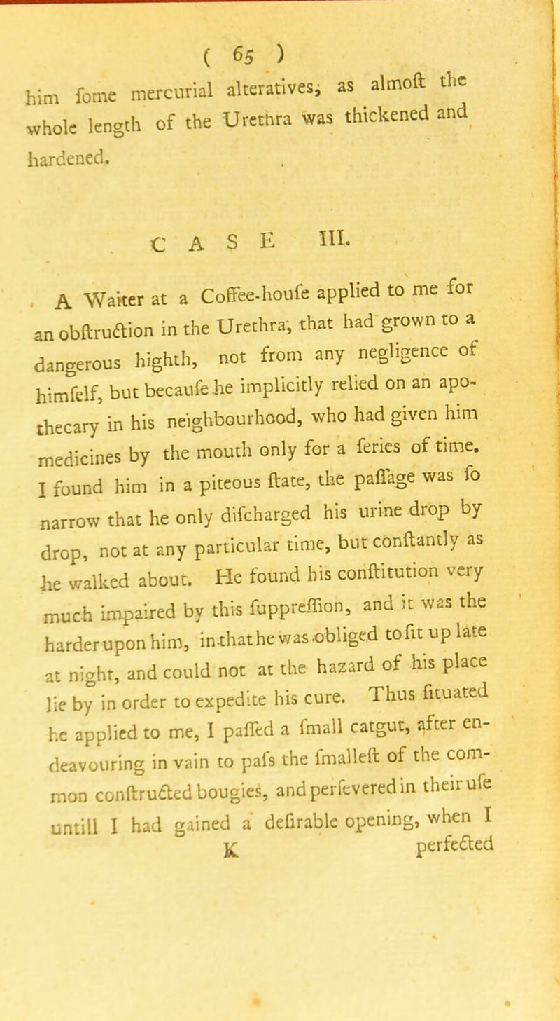 ( «5 ) him feme mercurial alteratives, as almoft the whole length of the Urethra was thickened and hardened. CASE III. A Waiter at a Coffee-houfe applied to me ior an obftruftion in the Urethra, that had grown to a dangerous highth, not from any negligence of himfelf, but becaufehe implicitly relied on an apo- thecary in his neighbourhood, who had given him medicines by the mouth only for a feries of time. I found him in a piteous ftate, the pafiage was fo narrow that he only difcharged his urine drop by drop, not at any particular time, but conftantly as he walked about. He found his conftitution very much impaired by this fuppreffion, and it was the harder upon him, in that he was .obliged tofu up late at night, and could not at the hazard of his place lie by in order to expedite his cure. Thus fuuated he applied to me, I pafled a fmall catgut, after en- deavouring in vain to pafs the fmalleft of the com- mon conftru&ed bougies, andperfeveredin their ufe untill I had gained a defirablc opening, when I perfe&ed