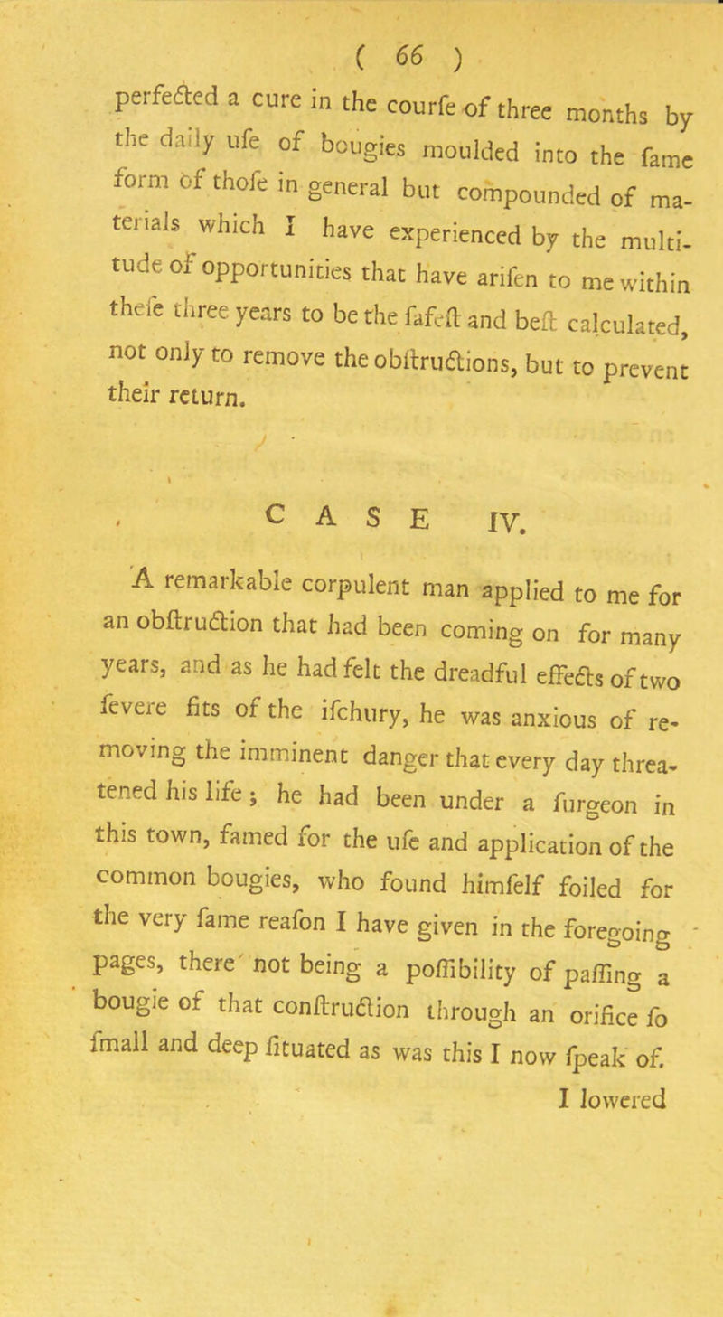 perfected a cure in the courfeof three months by the daily ufe of bougies moulded into the fame form Of thofe in general but compounded of ma- terials which I have experienced by the multi- tude of opportunities that have arifen to me within thel'e three years to be the fafeft and beft calculated, not only to remove the obltruftions, but to prevent their return. CASE iy. A remarkable corpulent man applied to me for an obftruftion that had been coming on for many years, and as he had felt the dreadful effects oft wo fevene fits of the ifehury, he was anxious of re- moving the imminent danger that every day threa- tened his life; he had been under a furgeon in this town, famed ror the ufe and application of the common bougies, who found himfelf foiled for the very fame reafon I have given in the foregoing pages, there not being a poffibility of palling a bougie of that conftrudlion through an orifice fo imail and deep fituated as was this I now fpeak of. I lowered