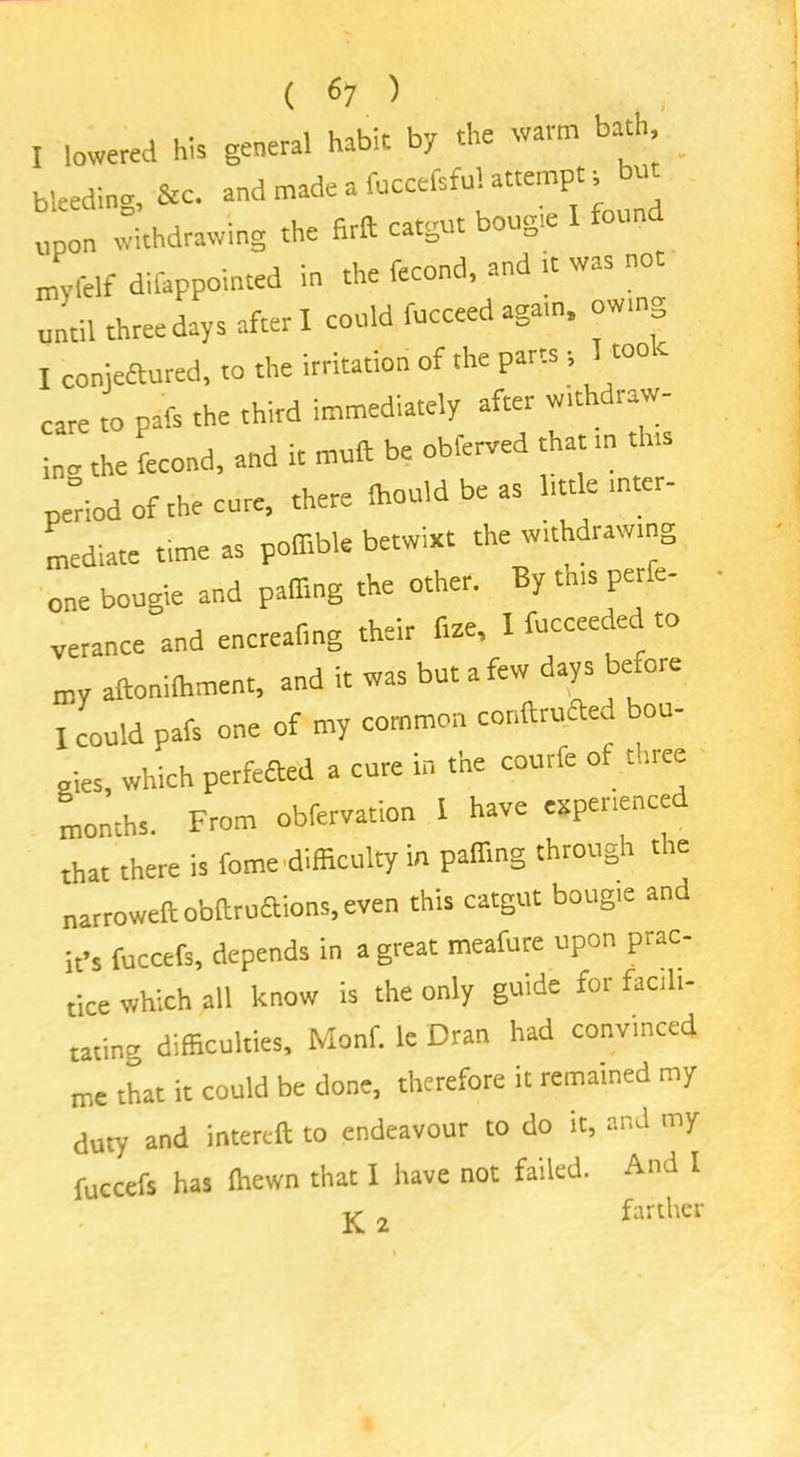 I lowered his general habit by the waim b , ^ bleeding, &c. nnd made a fuccef.fuUetempn but upon withdrawing the Brft catgut bougie I found myfelf difappointed in the fecond, and it was not until three days after I could fucceed again, owing I conjeaured, to the irritation of the parts , care to pafs the third immediately after withdraw- inc the fecond, and it mud be obferved that in th.s period of the cure, there (hould be as little inter- mediate time as poffible betwixt the withdrawing one bougie and palling the other. By th.s perfe- verance and encrealing their fize, 1 fucceeded to my aftonilhment, and it was but a few days before I could pafs one of my common conftruaed bou- gies, which perfefted a cure in the courfe of three months. From obfervation I have experienced that there is feme difficulty in palling through the narrowed obdruftions, even this catgut bougie and it’s fuccefs, depends in a great meafure upon prac- tice which all know is the only guide for facili- tating difficulties, Monf. le Dran had convinced me that it could be done, therefore it remained my duty and intercd to endeavour to do it, and my fuccefs has ihewn that I have not failed. And I K a farther