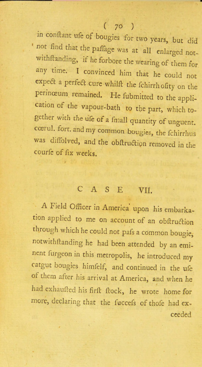 in conftant life of bougies for two years, but did not find that the paflage was at all enlarged not- withflanding, if he forbore the wearing of them for any time. I convinced him that he could not expedl a perfect cure whilfb the fchirrhofity on the perinceum remained. He fubmitted to the appli- cation of the vapour-bath to the part, which to- gether with the ufe of a fmall quantity of unguent, coerul. fort, and my common bougies, the fchirrhus was difiolved, and the obftrudlipn removed in the courfc of fix weeks. CASE VII. A Field Officer in America' upon his embarka- tion applied to me on account of an obftruftion through which he could not pafs a common bougie, notwithftanding he had been attended by an emi- nent furgeon in this metropolis, he introduced my catgut bougies himfelf, and continued in the ufe of them after his arrival at America, and when he had exhaufied his firfl flock, he wrote home for moie, declaring that the fuccefs of thofe had ex- ceeded