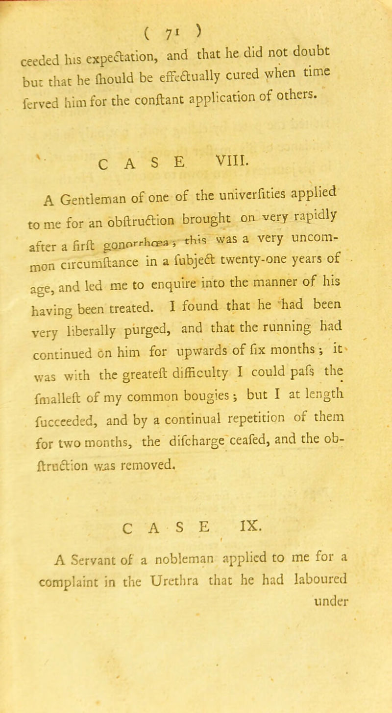 ceeded lus expectation, and that he did not doubt but that he ffiould be eflfcftually cured when time ferved him for the conftant application of others. '• CASE VIII. A Gentleman of one of the univerfities applied to me for an obftrudtion brought on very rapidly after a firft gonorrhea this was a very uncom- mon circumftance in a fubjeft twenty-one years of aae, and led me to enquire into the manner of his having been treated. I found that he had been very liberally purged, and that the running had continued on him for upwards of fix months \ it was with the greateft difficulty I could pafs the fmalleft of my common bougies •, but I at length fuccceded, and by a continual repetition of them for two months, the difeharge ceafed, and the ob- ftruction w.as removed. CASE IX. f A Servant of a nobleman applied to me for a complaint in the Urethra that he had laboured under