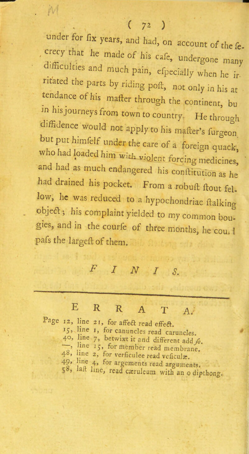 J under for fix years, and had, on account of the fe .crecy that he made of his cafe, undergone many difficulties and much pain, efpecially when he ir mated the parts by riding poft, not only i„ his at tendance ofhis matter through the continent, bu m his journeys from town to country. He through diffidence would not apply to his matter’s furgeo=n but put himfclf under the care of a foreign quack, who had loaded him w^viaknt forcing medicines! and had as much endangered his conftitdtlon as he had drained his pocket. From a robuft {tout fel. low, he was reduced to a hypochondriac {talking objed: 5 his complaint yielded to my common bom gics, and in the courfe of three months, he com 1 pafs the largelt: of them. INIS. E R R A T A/ Page 12, line 21, for affeft read effeft. 15, line 1, for canuncles read caruncles. , ine 15, for member read membrane. 4b> ine 2, for verficulee read vcficulte. 4a’ i1a ,4’ f°r arScmenCs read arguments. iait line, read carruleum with an 0 dipthong. *