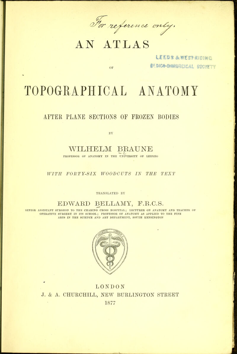 AN ATLAS TOPOGRAPHICAL ANATOMY AFTER, PLANE SECTIONS OF FROZEN BODIES BY WILHELM BEAUNE PROFESSOR OF ANATOMY IN THE UNIVERSITY OF LEIPZIG WITH FORTY-SIX WOODCUTS IN THE TEXT TRANSLATED BY EDWARD BELLAMY, F.R.C.S. SENIOR ASSISTANT SURGEON TO THE CHARING CROSS HOSPITAL; LECTURER ON ANATOMY AND TEACHER OF OPERATIVE SURGERY IN ITS SCHOOL ; PROFESSOR OF ANATOMY AS APPLIED TO THE FINE ARTS IN THE SCIENCE AND ART DEPARTMENT, SOUTH KENSINGTON LONDON J. & A. CHURCHILL, NEW BURLINGTON STREET 1877