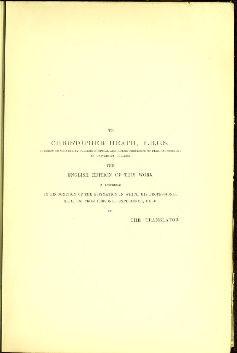 TO CHRISTOPHER HEATH, F.R.C.S. SURGEON TO UNIVERSITY COLLEGE HOSPITAL AND HOLME PROEESSOB OE CLINICAL SURGERY IN UNIVERSITY COLLEGE THE ENGLISH EDITION OF THIS WORK IS INSCRIBED IN RECOGNITION OP THE ESTIMATION IN WHICH HIS PROFESSIONAL SKILL IS, FROM PERSONAL EXPERIENCE, HELD BY THE TRANSLATOR