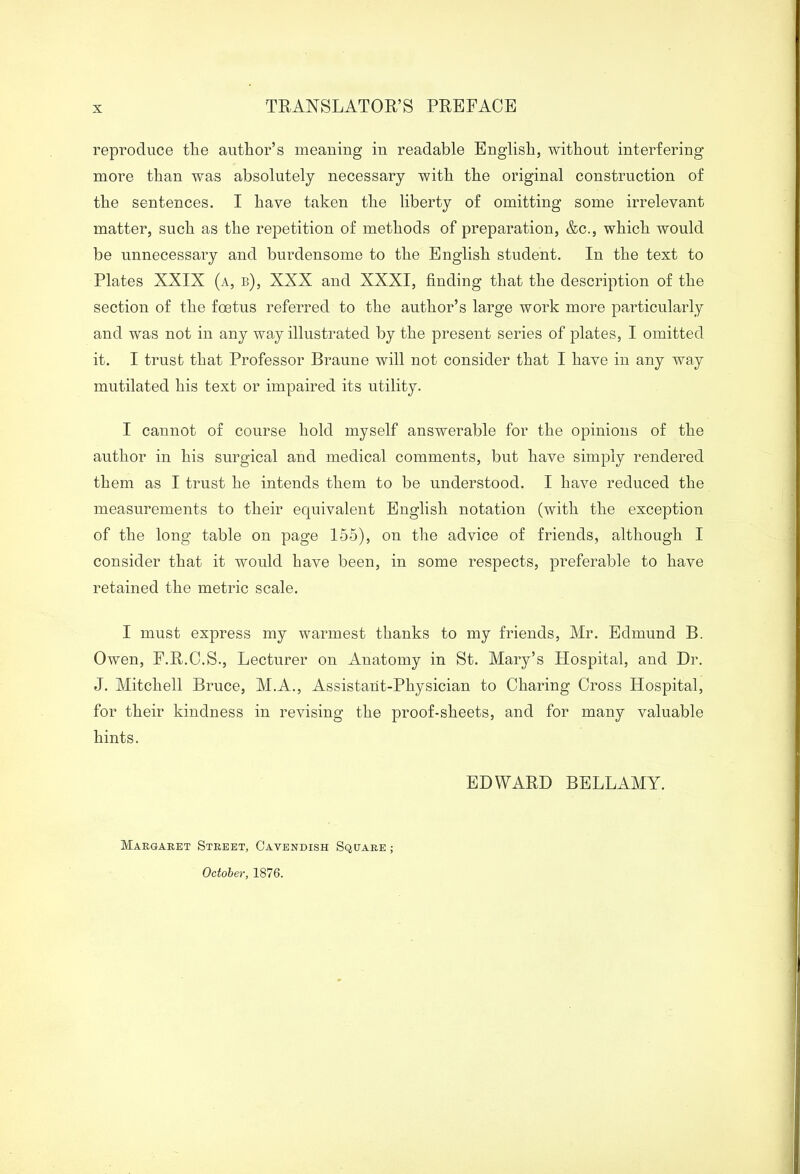 TRANSLATOR’S PREFACE reproduce the author’s meaning in readable English, without interfering more than was absolutely necessary with the original construction of the sentences. I have taken the liberty of omitting some irrelevant matter, such as the repetition of methods of preparation, &c., which would be unnecessary and burdensome to the English student. In the text to Plates XXIX (a, b), XXX and XXXI, finding that the description of the section of the foetus referred to the author’s large work more particularly and was not in any way illustrated by the present series of plates, I omitted it. I trust that Professor Braune will not consider that I have in any way mutilated his text or impaired its utility. I cannot of course hold myself answerable for the opinions of the author in his surgical and medical comments, but have simply rendered them as I trust he intends them to be understood. I have reduced the measurements to their equivalent English notation (with the exception of the long table on page 155), on the advice of friends, although I consider that it would have been, in some respects, preferable to have retained the metric scale. I must express my warmest thanks to my friends, Mr. Edmund B. Owen, F.R.C.S., Lecturer on Anatomy in St. Mary’s Hospital, and Dr. J. Mitchell Bruce, M.A., Assistant-Physician to Charing Cross Hospital, for their kindness in revising the proof-sheets, and for many valuable hints. EDWARD BELLAMY. Margaret Street, Cavendish Square ; October, 1876.