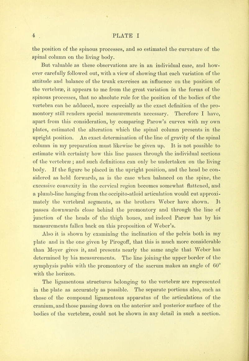 the position of the spinous processes, and so estimated the curvature of the spinal column on the living body. But valuable as these observations are in an individual case, and how- ever carefully followed out, with a view of showing that each variation of the attitude and balance of the trunk exercises an influence on the position of the vertebrae, it appears to me from the great variation in the forms of the spinous processes, that no absolute rule for the position of the bodies of the vertebra can be adduced, more especially as the exact definition of the pro- montory still renders special measurements necessary. Therefore I have, apart from this consideration, by comparing Parow’s curves with my own plates, estimated the alteration which the spinal column presents in the upright position. An exact determination of the line of gravity of the spinal column in my preparation must likewise be given up. It is not possible to estimate with certainty how this line passes through the individual sections of the vertebrae ; and such definitions can only be undertaken on the living body. If the figure be placed in the upright position, and the head be con- sidered as held forwards, as is the case when balanced on the spine, the excessive convexity in the cervical region becomes somewhat flattened, and a plumb-line hanging from the occipito-atloid articulation would cut approxi- mately the vertebral segments, as the brothers Weber have shown. It passes downwards close behind the promontory and through the line of junction of the heads of the thigh bones, and indeed Parow has by his measurements fallen back on this proposition of Weber’s. Also it is shown by examining the inclination of the pelvis both in my plate and in the one given by Pirogoff, that this is much more considerable than Meyer gives it, and presents nearly the same angle that Weber has determined by his measurements. The line joining the upper border of the symphysis pubis with the promontory of the sacrum makes an angle of 60° with the horizon. The ligamentous structures belonging to the vertebrse are represented in the plate as accurately as possible. The separate portions also, such as those of the compound ligamentous apparatus of the articulations of the cranium, and those passing down on the anterior and posterior surface of the bodies of the vertebras, could not be shown in any detail in such a section.