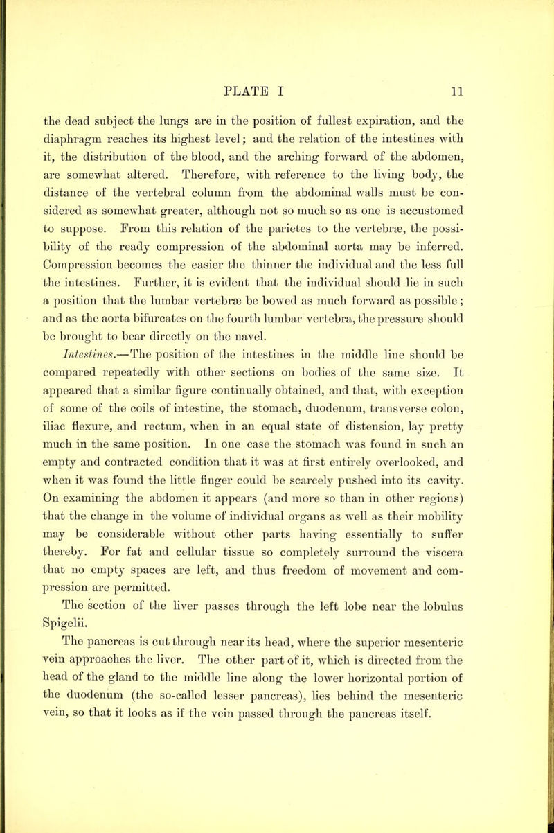 the dead subject the lungs are in the position of fullest expiration, and the diaphragm reaches its highest level; and the relation of the intestines with it, the distribution of the blood, and the arching forward of the abdomen, are somewhat altered. Therefore, with reference to the living body, the distance of the vertebral column from the abdominal walls must be con- sidered as somewhat greater, although not so much so as one is accustomed to suppose. From this relation of the parietes to the vertebree, the possi- bility of the ready compression of the abdominal aorta may be inferred. Compression becomes the easier the thinner the individual and the less full the intestines. Further, it is evident that the individual should lie in such a position that the lumbar vertebrse be bowed as much forward as possible; and as the aorta bifurcates on the fourth lumbar vertebra, the pressure should be brought to bear directly on the navel. Intestines.—The position of the intestines in the middle line should be compared repeatedly with other sections on bodies of the same size. It appeared that a similar figure continually obtained, and that, with exception of some of the coils of intestine, the stomach, duodenum, transverse colon, iliac flexure, and rectum, when in an equal state of distension, lay pretty much in the same position. In one case the stomach was found in such an empty and contracted condition that it was at first entirely overlooked, and when it was found the little finger could be scarcely pushed into its cavity. On examining the abdomen it appears (and more so than in other regions) that the change in the volume of individual organs as well as their mobility may be considerable without other parts having essentially to suffer thereby. For fat and cellular tissue so completely surround the viscera that no empty spaces are left, and thus freedom of movement and com- pression are permitted. The section of the liver passes through the left lobe near the lobulus Spigelii. The pancreas is cut through near its head, where the superior mesenteric vein approaches the liver. The other part of it, which is directed from the head of the gland to the middle line along the lower horizontal portion of the duodenum (the so-called lesser pancreas), lies behind the mesenteric vein, so that it looks as if the vein passed through the pancreas itself.