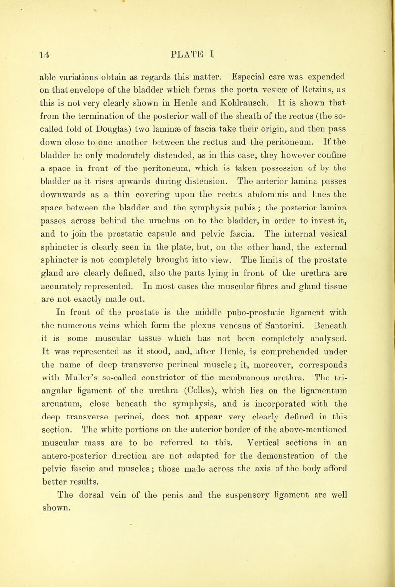 able variations obtain as regards tbis matter. Especial care was expended on that envelope of tire bladder which forms the porta vesicas of Retzius, as this is not very clearly shown in Henle and Kohlrausch. It is shown that from the termination of the posterior wall of the sheath of the rectus (the so- called fold of Douglas) two laminae of fascia take their origin, and then pass down close to one another between the rectus and the peritoneum. If the bladder be only moderately distended, as in this case, they however confine a space in front of the peritoneum, which is taken possession of by the bladder as it rises upwards during distension. The anterior lamina passes downwards as a thin covering upon the rectus abdominis and lines the space between the bladder and the symphysis pubis; the posterior lamina passes across behind the urachus on to the bladder, in order to invest it, and to join the prostatic capsule and pelvic fascia. The internal vesical sphincter is clearly seen in the plate, but, on the other hand, the external sphincter is not completely brought into view. The limits of the prostate gland are clearly defined, also the parts lying in front of the urethra are accurately represented. In most cases the muscular fibres and gland tissue are not exactly made out. In front of the prostate is the middle pubo-prostatic ligament with the numerous veins which form the plexus venosus of Santorini. Beneath it is some muscular tissue which' has not been completely analysed. It was represented as it stood, and, after Henle, is comprehended under the name of deep transverse perineal muscle; it, moreover, corresponds with Muller’s so-called constrictor of the membranous urethra. The tri- angular ligament of the urethra (Colles), which lies on the ligamentum arcuatum, close beneath the symphysis, and is incorporated with the deep transverse perinei, does not appear very clearly defined in this section. The white portions on the anterior border of the above-mentioned muscular mass are to be referred to this. Yertical sections in an antero-posterior direction are not adapted for the demonstration of the pelvic fasciae and muscles; those made across the axis of the body afford better results. The dorsal vein of the penis and the suspensory ligament are well shown.