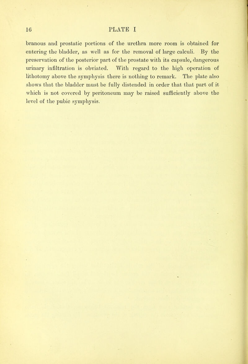 branous and prostatic portions of the urethra more room is obtained for entering the bladder, as well as for the removal of large calculi. By the preservation of the posterior part of the prostate with its capsule, dangerous urinary infiltration is obviated. With regard to the high operation of lithotomy above the symphysis there is nothing to remark. The plate also shows that the bladder must be fully distended in order that that part of it which is not covered by peritoneum may be raised sufficiently above the level of the pubic symphysis.