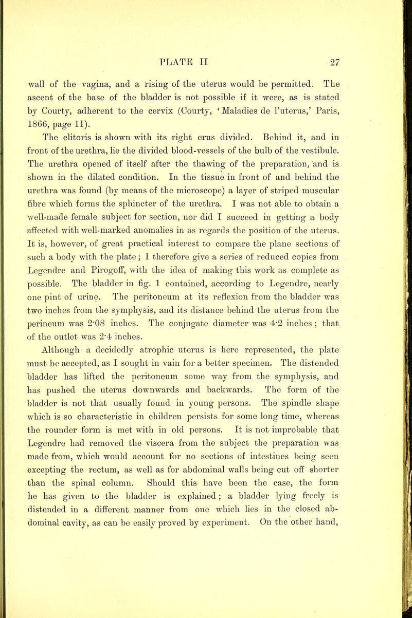 wall of the vagina, and a rising of the uterus would be permitted. The ascent of the base of the bladder is not possible if it were, as is stated by Courty, adherent to the cervix (Courty, ‘Maladies de 1’uterus,’ Paris, 1866, page 11). The clitoris is shown with its right crus divided. Behind it, and in front of the urethra, lie the divided blood-vessels of the bulb of the vestibule. The urethra opened of itself after the thawing of the preparation, and is shown in the dilated condition. In the tissue in front of and behind the urethra was found (by means of the microscope) a layer of striped muscular fibre which forms the sphincter of the urethra. I was not able to obtain a well-made female subject for section, nor did I succeed in getting a body affected with well-marked anomalies in as regards the position of the uterus. It is, however, of great practical interest to compare the plane sections of such a body with the plate; I therefore give a series of reduced copies from Legendre and Pirogoff, with the idea of making this work as complete as possible. The bladder in fig. 1 contained, according to Legendre, nearly one pint of urine. The peritoneum at its reflexion from the bladder was two inches from the symphysis, and its distance behind the uterus from the perineum was 2'08 inches. The conjugate diameter was 4'2 inches ; that of the outlet was 2'4 inches. Although a decidedly atrophic uterus is here represented, the plate must be accepted, as I sought in vain for a better specimen. The distended bladder has lifted the peritoneum some way from the symphysis, and has pushed the uterus downwards and backwards. The form of the bladder is not that usually found in young persons. The spindle shape which is so characteristic in children persists for some long time, whereas the rounder form is met with in old persons. It is not improbable that Legendre had removed the viscera from the subject the preparation was made from, which would account for no sections of intestines being seen excepting the rectum, as well as for abdominal walls being cut off shorter than the spinal column. Should this- have been the case, the form he has given to the bladder is explained; a bladder lying freely is distended in a different manner from one which lies in the closed ab- dominal cavity, as can be easily proved by experiment. On the other hand,