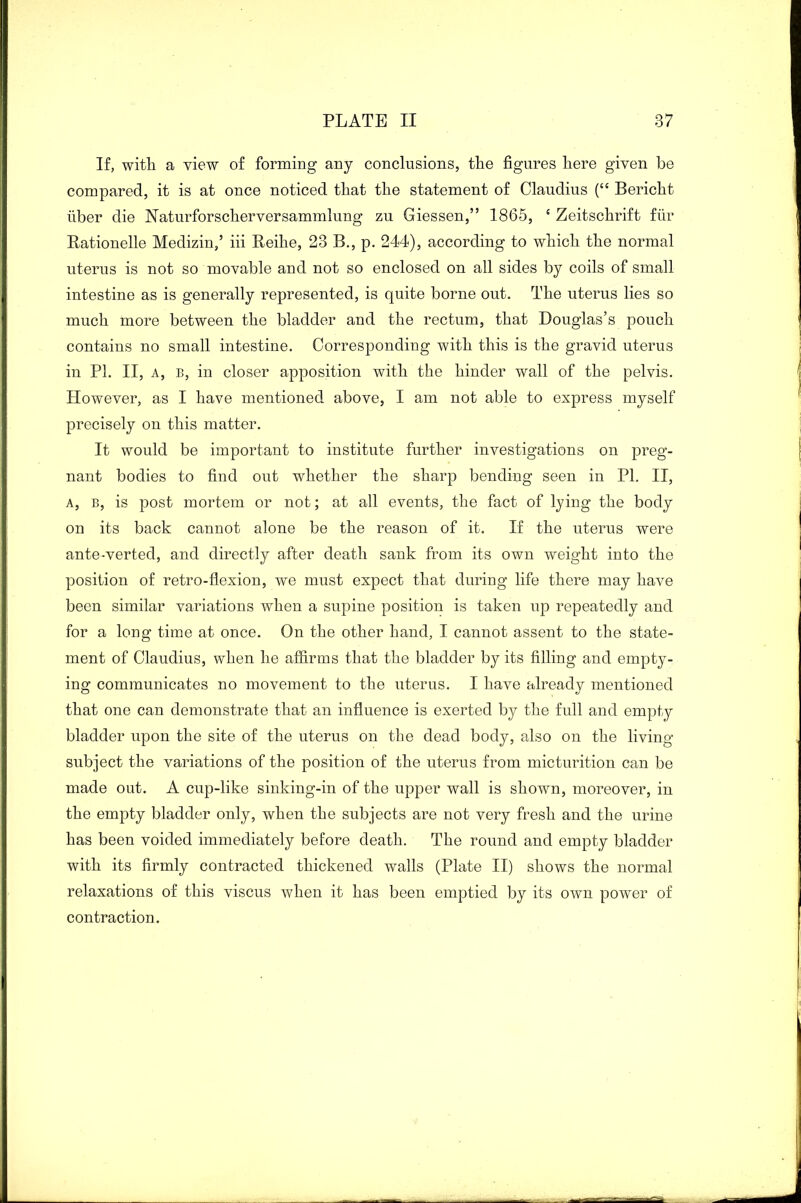 If, with a view of forming any conclusions, the figures here given be compared, it is at once noticed that the statement of Claudius (“ Bericht liber die Naturforscherversammlung zu Giessen,” 1865, 4 Zeitschrift fiir Rationelle Medizin,’ iii Reihe, 23 B., p. 244), according to which the normal uterus is not so movable and not so enclosed on all sides by coils of small intestine as is generally represented, is quite borne out. The uterus lies so much more between the bladder and the rectum, that Douglas’s pouch contains no small intestine. Corresponding with this is the gravid uterus in PI. II, a, b, in closer apposition with the hinder wall of the pelvis. However, as I have mentioned above, I am not able to express myself precisely on this matter. It would be important to institute further investigations on preg- nant bodies to find out whether the sharp bending seen in PI. II, a, b, is post mortem or not; at all events, the fact of lying the body on its back cannot alone be the reason of it. If the uterus were ante-verted, and directly after death sank from its own weight into the position of retro-flexion, we must expect that during life there may have been similar variations when a supine position is taken up repeatedly and for a long time at once. On the other hand, I cannot assent to the state- ment of Claudius, when he affirms that the bladder by its filling and empty- ing communicates no movement to the uterus. I have already mentioned that one can demonstrate that an influence is exerted by the full and empty bladder upon the site of the uterus on the dead body, also on the living- subject the variations of the position of the uterus from micturition can be made out. A cup-like sinking-in of the upper wall is shown, moreover, in the empty bladder only, when the subjects are not very fresh and the urine has been voided immediately before death. The round and empty bladder with its firmly contracted thickened walls (Plate II) shows the normal relaxations of this viscus when it has been emptied by its own power of contraction.