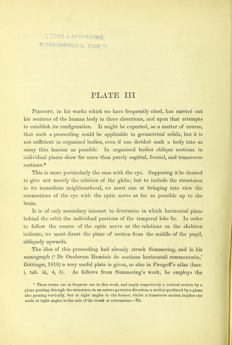 r$T;RfP |WC PLATE III Pirogoff, in liis works wliicli we have frequently cited, has carried out liis sections of the human body in three directions, and upon that attempts to establish its configuration. It might be expected, as a matter of course, that such a proceeding could be applicable in geometrical solids, but it is not sufficient in organised bodies, even if one divided such a body into as many thin lamince as possible. In organised bodies oblique sections in individual places show far more than purely sagittal, frontal, and transverse sections.* This is more particularly the case with the eye. Supposing it be desired to give not merely the relation of the globe, but to include the structures in its immediate neighbourhood, we must aim at bringing into view the connections of the eye with the optic nerve as far as possible up to the brain. It is of only secondary interest to determine in which horizontal plane behind the orbit the individual portions of the temporal lobe lie. In order to follow the course of the optic nerve as the relations on the skeleton indicate, we must direct the plane of section from the middle of the pupil, obliquely upwards. The idea of this proceeding had already struck Sommering, and in his monograph (‘ De Oculorum Hominis de sectione horizontali commentatio,’ Gottingse, 1818) a very useful plate is given, so also in Pirogoffs atlas (fasc. i, tab. iii, 4, 5). As follows from Sommering’s work, he employs the * These terms are in frequent use in this work, and imply respectively a vertical section by a plane passing through the structures in an antero-posterior direction, a section produced by a plane also passing vertically, but at right angles to the former, whilst a transverse section implies one made at right angles to the axis of the trunk or extremities.—Tr.