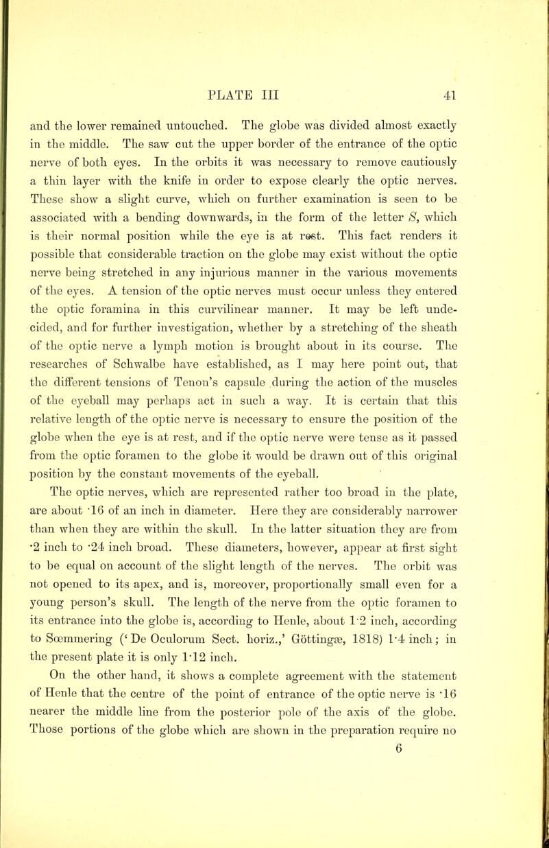 and the lower remained untouched. The globe was divided almost exactly in the middle. The saw cut the upper border of the entrance of the optic nerve of both eyes. In the orbits it was necessary to remove cautiously a thin layer with the knife in order to expose clearly the optic nerves. These show a slight curve, which on further examination is seen to be associated with a bending downwards, in the form of the letter S, which is their normal position while the eye is at rest. This fact renders it possible that considerable traction on the globe may exist without the optic nerve being stretched in any injurious manner in the various movements of the eyes. A tension of the optic nerves must occur unless they entered the optic foramina in this curvilinear manner. It may be left unde- cided, and for further investigation, whether by a stretching of the sheath of the optic nerve a lymph motion is brought about in its course. The researches of Schwalbe have established, as I may here point out, that the different tensions of Tenon’s capsule during the action of the muscles of the eyeball may perhaps act in such a way. It is certain that this relative length of the optic nerve is necessary to ensure the position of the globe when the eye is at rest, and if the optic nerve were tense as it passed from the optic foramen to the globe it would be drawn out of this original position by the constant movements of the eyeball. The optic nerves, which are represented rather too broad in the plate, are about '16 of an inch in diameter. Here they are considerably narrower than when they are within the skull. In the latter situation they are from *2 inch to '24 inch broad. These diameters, however, appear at first sight to be equal on account of the slight length of the nerves. The orbit was not opened to its apex, and is, moreover, proportionally small even for a young person’s skull. The length of the nerve from the optic foramen to its entrance into the globe is, according to Henle, about 1'2 inch, according to Soemmering (‘ De Oculorum Sect, horiz.,’ Gottingm, 1818) l'4 inch; in the present plate it is only 1*12 inch. On the other hand, it shows a complete agreement with the statement of Henle that the centre of the point of entrance of the optic nerve is '16 nearer the middle line from the posterior pole of the axis of the globe. Those portions of the globe which are shown in the preparation require no 6
