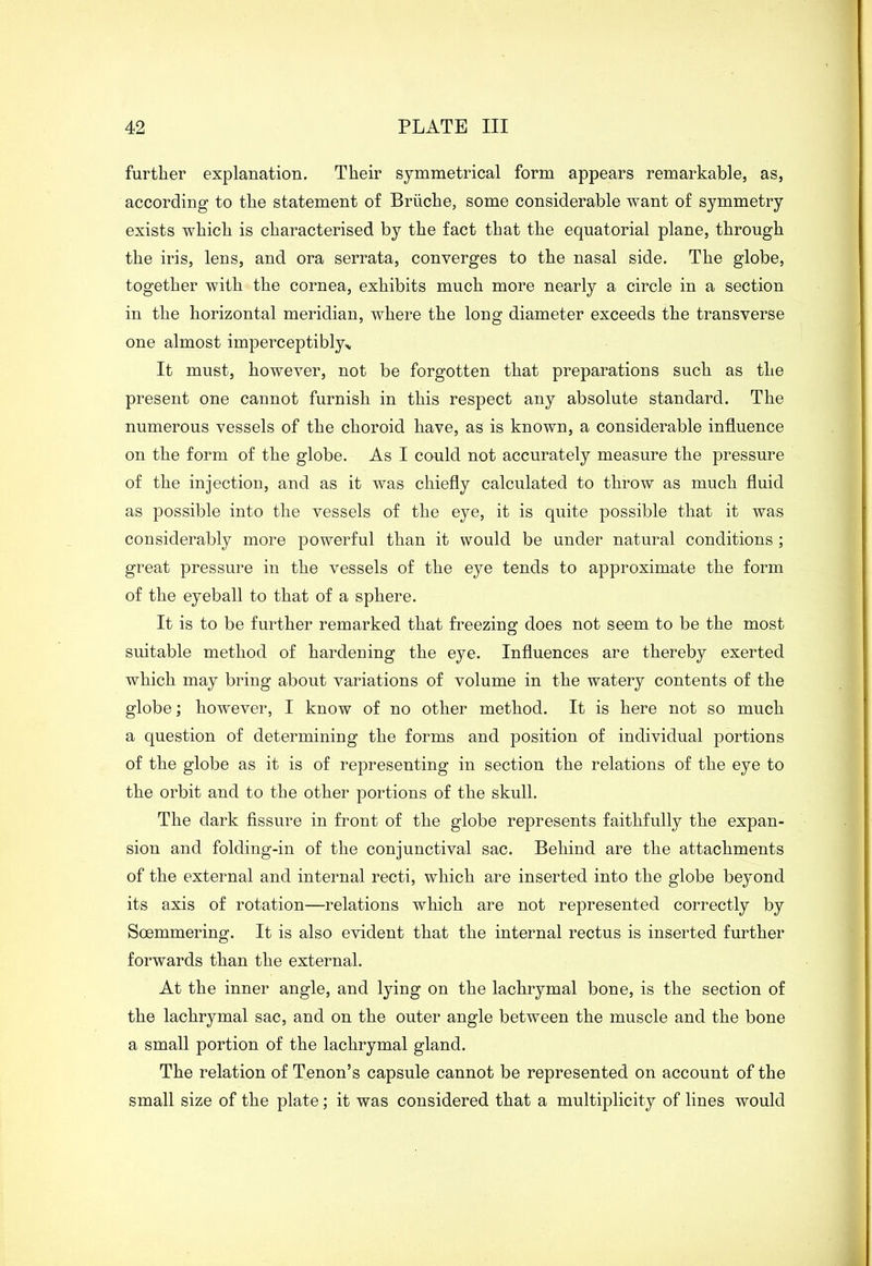 further explanation. Their symmetrical form appears remarkable, as, according to the statement of Briiche, some considerable want of symmetry exists which is characterised by the fact that the equatorial plane, through the iris, lens, and ora serrata, converges to the nasal side. The globe, together with the cornea, exhibits much more nearly a circle in a section in the horizontal meridian, where the long diameter exceeds the transverse one almost imperceptibly* It must, however, not be forgotten that preparations such as the present one cannot furnish in this respect any absolute standard. The numerous vessels of the choroid have, as is known, a considerable influence on the form of the globe. As I could not accurately measure the pressure of the injection, and as it was chiefly calculated to throw as much fluid as possible into the vessels of the eye, it is quite possible that it was considerably more powerful than it would be under natural conditions ; great pressure in the vessels of the eye tends to approximate the form of the eyeball to that of a sphere. It is to be further remarked that freezing does not seem to be the most suitable method of hardening the eye. Influences are thereby exerted which may bring about variations of volume in the watery contents of the globe; however, I know of no other method. It is here not so much a question of determining the forms and position of individual portions of the globe as it is of representing in section the relations of the eye to the orbit and to the other portions of the skull. The dark fissure in front of the globe represents faithfully the expan- sion and folding-in of the conjunctival sac. Behind are the attachments of the external and internal recti, which are inserted into the globe beyond its axis of rotation—relations which are not represented correctly by Soemmering. It is also evident that the internal rectus is inserted further forwards than the external. At the inner angle, and lying on the lachrymal bone, is the section of the lachrymal sac, and on the outer angle between the muscle and the bone a small portion of the lachrymal gland. The relation of Tenon’s capsule cannot be represented on account of the small size of the plate; it was considered that a multiplicity of lines would