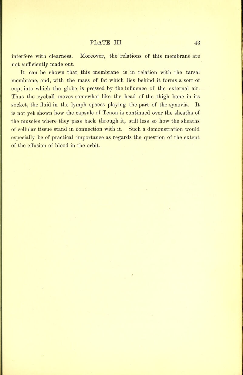 interfere with clearness. Moreover, the relations of this membrane are not sufficiently made out. It can be shown that this membrane is in relation with the tarsal membrane, and, with the mass of fat which lies behind it forms a sort of cup, into which the globe is pressed by the influence of the external air. Thus the eyeball moves somewhat like the head of the thigh bone in its socket, the fluid in the lymph spaces playing the part of the synovia. It is not yet shown how the capsule of Tenon is continued over the sheaths of the muscles where they pass back through it, still less so how the sheaths of cellular tissue stand in connection with it. Such a demonstration would especially be of practical importance as regards the question of the extent of the effusion of blood in the orbit.