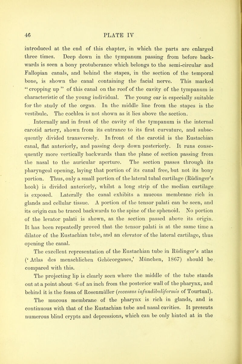 introduced at the end of this chapter, in which the parts are enlarged three times. Deep down in the tympanum passing from before back- wards is seen a bony protuberance which belongs to the semi-circular and Fallopian canals, and behind the stapes, in the section of the temporal bone, is shown the canal containing the facial nerve. This marked “ cropping up ” of this canal on the roof of the cavity of the tympanum is characteristic of the young individual. The young ear is especially suitable for the study of the organ. In the middle line from the stapes is the vestibule. The cochlea is not shown as it lies above the section. Internally and in front of the cavity of the tympanum is the internal carotid artery, shown from its entrance to its first curvature, and subse- quently divided transversely. In front of the carotid is the Eustachian canal, flat anteriorly, and passing deep down posteriorly. It runs conse- quently more vertically backwards than the plane of section passing from the nasal to the auricular aperture. The section passes through its pharyngeal opening, laying that portion of its canal free, but not its bony portion. Thus, only a small portion of the lateral tubal cartilage (Riidinger’s hook) is divided anteriorly, whilst a long strip of the median cartilage is exposed. Laterally the canal exhibits a mucous membrane rich in glands and cellular tissue. A portion of the tensor palati can be seen, and its origin can be traced backwards to the spine of the sphenoid. No portion of the levator palati is shown, as the section passed above its origin. It has been repeatedly proved that the tensor palati is at the same time a dilator of the Eustachian tube, and an elevator of the lateral cartilage, thus opening the canal. The excellent representation of the Eustachian tube in Rudinger’s atlas (‘ Atlas des menschlichen Gehororganes,’ Munchen, 1867) should be compared with this. The projecting lip is clearly seen where the middle of the tube stands out at a point about '6 of an inch from the posterior wall of the pharynx, and behind it is the fossa of Rosenmuller (■recessus infundibuliformis of Tourtual). The mucous membrane of the pharynx is rich in glands, and is continuous with that of the Eustachian tube and nasal cavities. It presents numerous blind crypts and depressions, which can be only hinted at in the
