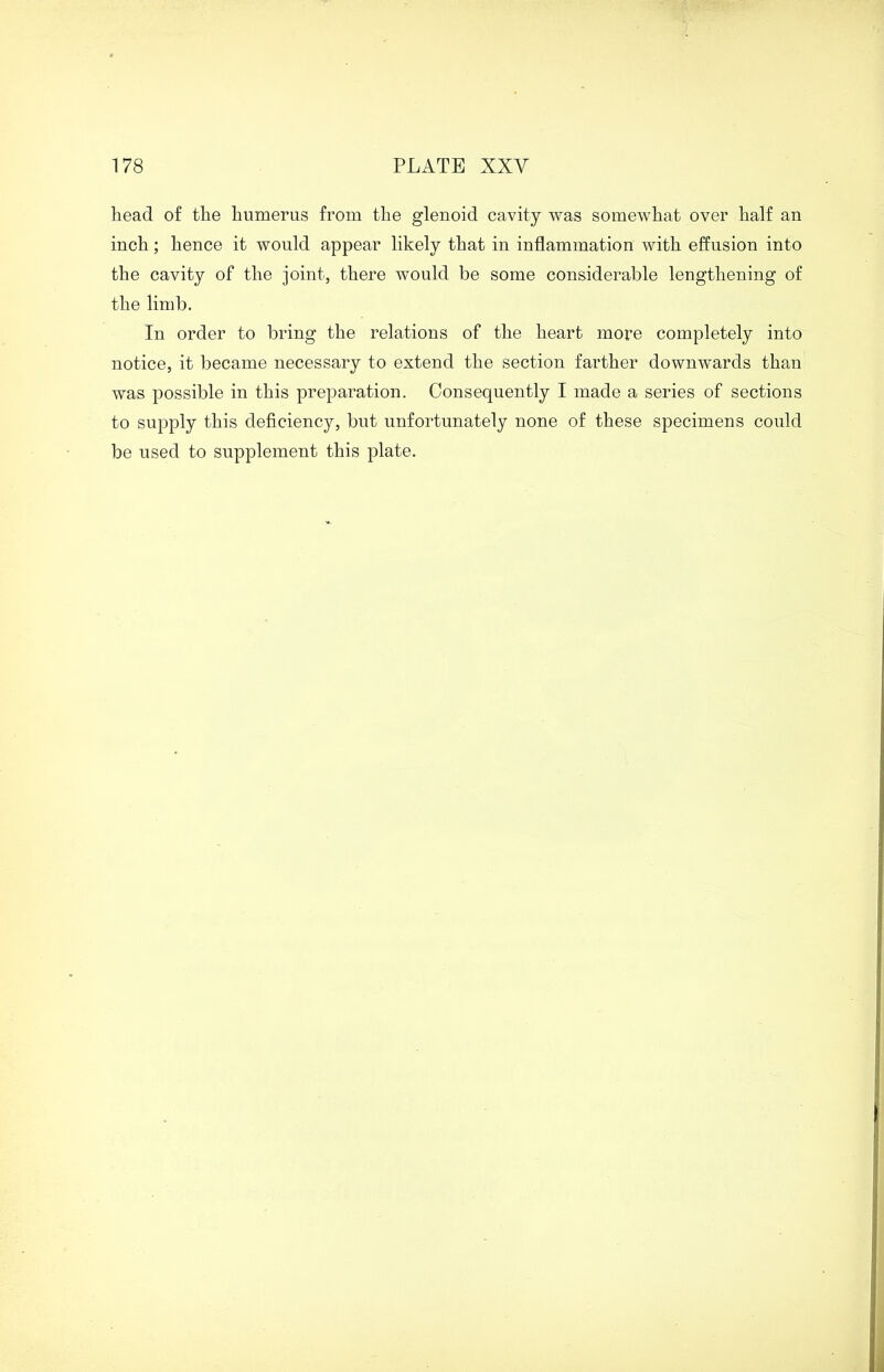 head of the humerus from the glenoid cavity was somewhat over half an inch; hence it would appear likely that in inflammation with effusion into the cavity of the joint, there would be some considerable lengthening of the limb. In order to bring the relations of the heart more completely into notice, it became necessary to extend the section farther downwards than was possible in this preparation. Consequently I made a series of sections to supply this deficiency, but unfortunately none of these specimens could be used to supplement this plate.