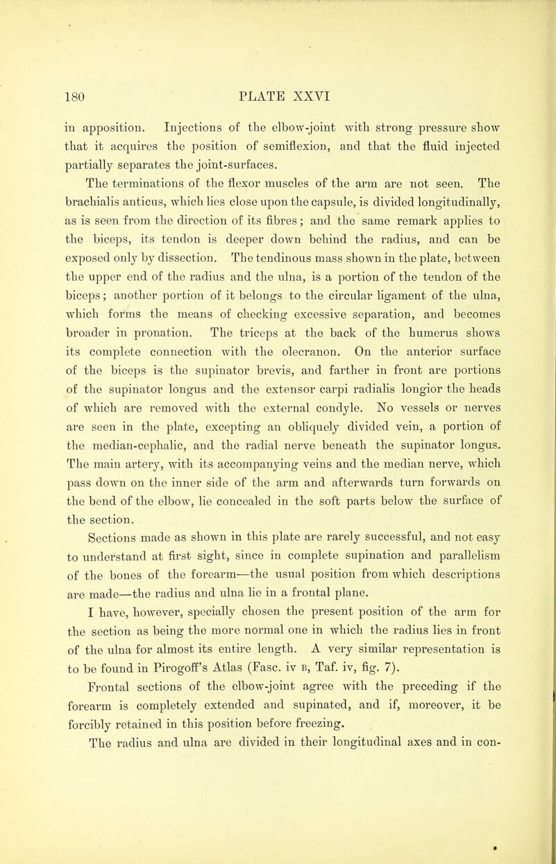 in apposition. Injections of tlie elbow-joint with strong pressure show that it acquires the position of semiflexion, and that the fluid injected partially separates the joint-surfaces. The terminations of the flexor muscles of the arm are not seen. The brachialis anticus, which lies close upon the capsule, is divided longitudinally, as is seen from the direction of its fibres; and the same remark applies to the biceps, its tendon is deeper down behind the radius, and can be exposed only by dissection. The tendinous mass shown in the plate, between the upper end of the radius and the ulna, is a portion of the tendon of the biceps; another portion of it belongs to the circular ligament of the ulna, which forms the means of checking excessive separation, and becomes broader in pronation. The triceps at the back of the humerus shows its complete connection with the olecranou. On the anterior surface of the biceps is the supinator brevis, and farther in front are portions of the supinator longus and the extensor carpi radialis longior the heads of which are removed with the external condyle. Xo vessels or nerves are seen in the plate, excepting an obliquely divided vein, a portion of the median-cephalic, and the radial nerve beneath the supinator longus. The main artery, with its accompanying veins and the median nerve, which pass down on the inner side of the arm and afterwards turn forwards on the bend of the elbow, lie concealed in the soft parts below the surface of the section. Sections made as shown in this plate are rarely successful, and not easy to understand at first sight, since in complete supination and parallelism of the bones of the forearm—the usual position from which descriptions are made—the radius and ulna lie in a frontal plane. I have, however, specially chosen the present position of the arm for the section as being the more normal one in which the radius lies in front of the ulna for almost its entire length. A very similar representation is to be found in Pirogoff’s Atlas (Fasc. iv b, Taf. iv, fig. 7). Frontal sections of the elbow-joint agree with the preceding if the forearm is completely extended and supinated, and if, moreover, it be forcibly retained in this position before freezing. The radius and ulna are divided in their longitudinal axes and in con-