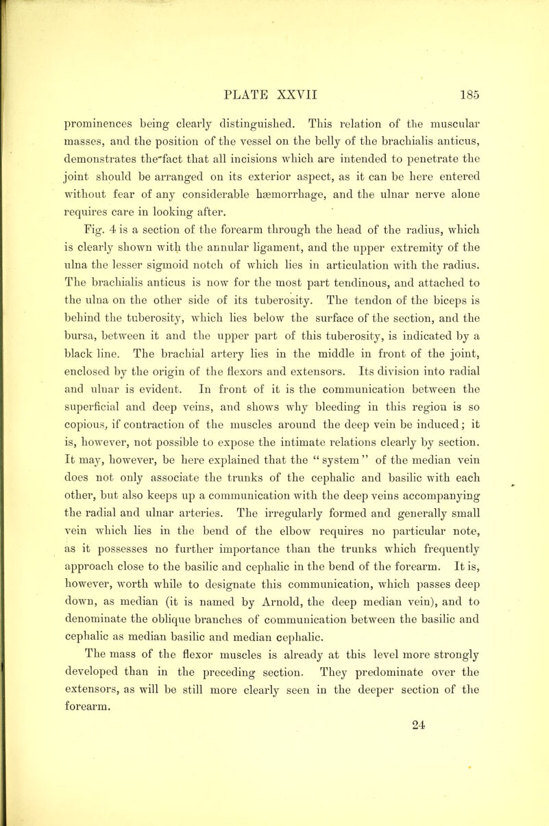 1 PLATE XXYII 185 prominences being clearly distinguished. This relation of the muscular masses, and the position of the vessel on the belly of the brachialis anticus, demonstrates the'fact that all incisions which are intended to penetrate the joint should be arranged on its exterior aspect, as it can be here entered without fear of any considerable haemorrhage, and the ulnar nerve alone requires care in looking after. Fig. 4 is a section of the forearm through the head of the radius, which is clearly shown with the annular ligament, and the upper extremity of the ulna the lesser sigmoid notch of which lies in articulation with the radius. The brachialis anticus is now for the most part tendinous, and attached to the ulna on the other side of its tuberosity. The tendon of the biceps is behind the tuberosity, which lies below the surface of the section, and the bursa, between it and the upper part of this tuberosity, is indicated by a black line. The brachial artery lies in the middle in front of the joint, enclosed by the origin of the flexors and extensors. Its division into radial and ulnar is evident. In front of it is the communication between the superficial and deep veins, and shows why bleeding in this region is so copious, if contraction of the muscles around the deep vein be induced; it is, however, not possible to expose the intimate relations clearly by section. It may, however, be here explained that the “system” of the median vein does not only associate the trunks of the cephalic and basilic with each other, but also keeps up a communication with the deep veins accompanying the radial and ulnar arteries. The irregularly formed and generally small vein which lies in the bend of the elbow requires no particular note, as it possesses no further importance than the trunks which frequently approach close to the basilic and cephalic in the bend of the forearm. It is, however, worth while to designate this communication, which passes deep down, as median (it is named by Arnold, the deep median vein), and to denominate the oblique branches of communication between the basilic and cephalic as median basilic and median cephalic. The mass of the flexor muscles is already at this level more strongly developed than in the preceding section. They predominate over the extensors, as will be still more clearly seen in the deeper section of the forearm.