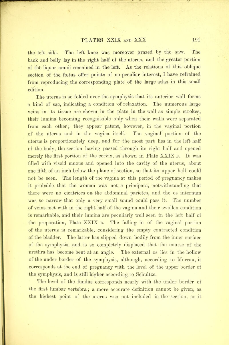 the left side. The left knee was moreover grazed by the saw. The back and belly lay in the right half of the uterus, and the greater portion of the liquor amnii remained in the left. As the relations of this oblique section of the foetus offer points of no peculiar interest, I have refrained from reproducing the corresponding plate of the large atlas in this small edition. The uterus is so folded over the symphysis that its anterior wall forms a kind of sac, indicating a condition of relaxation. The numerous large veins in its tissue are shown in the plate in the wall as simple strokes, their lumina becoming recognisable only when their walls were separated from each other; they appear patent, however, in the vaginal portion of the uterus and in the vagina itself. The vaginal portion of the uterus is proportionately deep, and for the most part lies in the left half of the body, the section having passed through its right half and opened merely the first portion of the cervix, as shown in Plate XXIX b. It was filled with viscid mucus and opened into the cavity of the uterus, about one fifth of an inch below the plane of section, so that its upper half could not be seen. The length of the vagina at this period of pregnancy makes it probable that the woman was not a primipara, notwithstanding that there were no cicatrices on the abdominal parietes, and the os internum was so narrow that only a very small sound could pass it. The number of veins met with in the right half of the vagina and their swollen condition is remarkable, and their lumina are peculiarly well seen in the left half of the preparation, Plate XXIX b. The falling in of the vaginal portion of the uterus is remarkable, considering the empty contracted condition of the bladder. The latter has slipped down bodily from the inner surface of the symphysis, and is so completely displaced that the course of the urethra has become bent at an angle. The external os lies in the hollow of the under border of the symphysis, although, according to Moreau, it corresponds at the end of pregnancy with the level of the upper border of the symphysis, and is still higher according to Schultze. The level of the fundus corresponds nearly with the under border of the first lumbar vertebra; a more accurate definition cannot be given, as the highest point of the uterus was not included in the section, as it