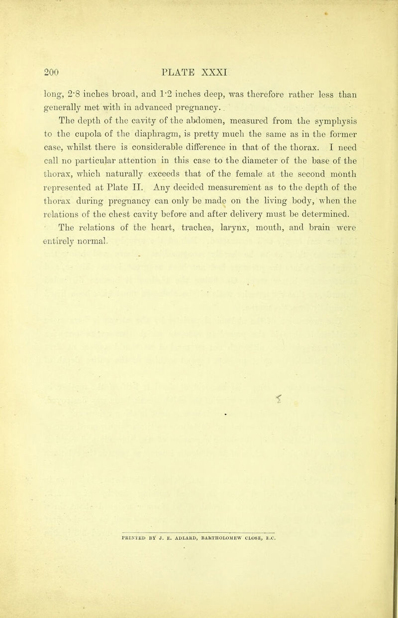 long, 2’8 inches broad, and P2 inches deep, was therefore rather less than generally met with in advanced pregnancy. . The depth of the cavity of the abdomen, measured from the symphysis to the cupola of the diaphragm, is pretty much the same as in the former case, whilst there is considerable difference in that of the thorax. I need call no particular attention in this case to the diameter of the base of the thorax, which naturally exceeds that of the female at the second month represented at Plate II. Any decided measurement as to the depth of the thorax during pregnancy can only be made on the living body, when the relations of the chest cavity before and after delivery must be determined. The relations of the heart, trachea, larynx, mouth, and brain were entirely normal. PRINTED BY J. E. ADLARD, BARTHOLOMEW CLOSE, E.C.