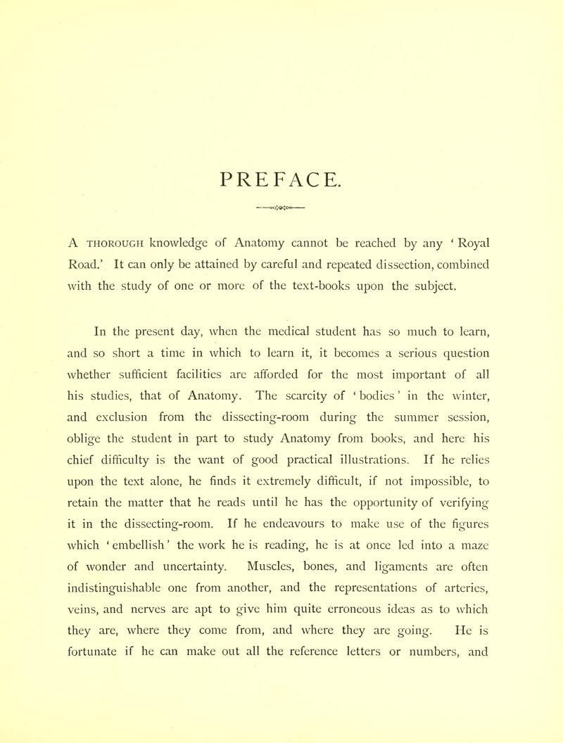 PREFACE. =k>>sc;oo A thorough knowledge of Anatomy cannot be reached by any ' Royal Road.' It can only be attained by careful and repeated dissection, combined with the study of one or more of the text-books upon the subject. In the present day, when the medical student has so much to learn, and so short a time in which to learn it, it becomes a serious question whether sufficient facilities are afforded for the most important of all his studies, that of Anatomy. The scarcity of ' bodies ' in the winter, and exclusion from the dissecting-room during the summer session, oblige the student in part to study Anatomy from books, and here his chief difficulty is the want of good practical illustrations. If he relies upon the text alone, he finds it extremely difficult, if not impossible, to retain the matter that he reads until he has the opportunity of verifying it in the dissecting-room. If he endeavours to make use of the figures which ' embellish' the work he is reading, he is at once led into a maze of wonder and uncertainty. Muscles, bones, and ligaments are often indistinguishable one from another, and the representations of arteries, veins, and nerves are apt to give him quite erroneous ideas as to which they are, where they come from, and where they are going. He is fortunate if he can make out all the reference letters or numbers, and