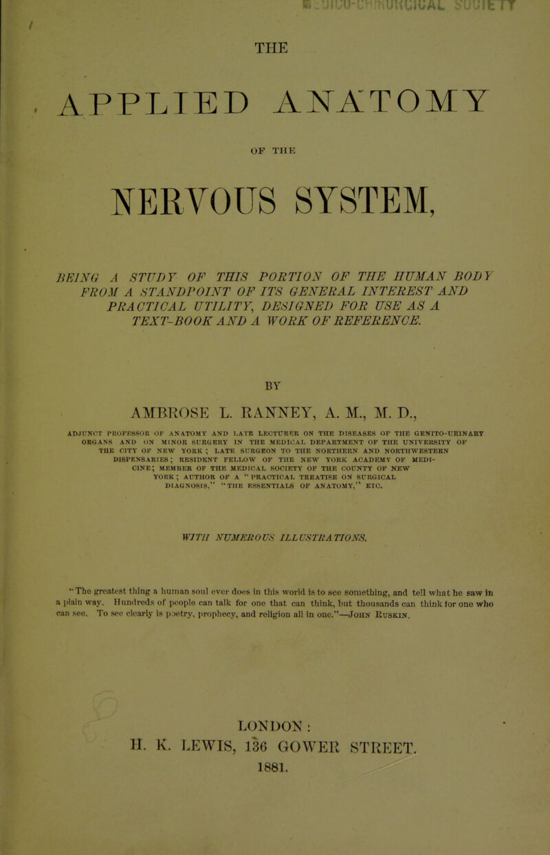 ft THE APPLIED ANATOMY OP THE NERVOUS SYSTEM, BEING A STUDY OF THIS PORTION OF THE HUMAN BODY FROM A STANDPOINT OF ITS GENERAL INTEREST AND PRACTICAL UTILITY, DESIGNED FOR USE AS A TEXT-BOOK AND A WORK OF REFERENCE. BY AMBROSE L. RANNEY, A. M., M. D., ADJUNCT PISOFK880R OF ANATOMY AND LATE LEOTCEKR ON THE DISEASES OF THE GENITO-tJRlNAET ORGANS AND ON MINOR SURGERY IN THE MEDICAL DEPARTMENT OF THE UNIVERSITY OF THE CITY OK NEW YOKK ; LATE SI.'RGEON TO THE NORTHERN AND N0RTIIWE8TEEN DISPENSARIES; RESIDENT FELLOW OF THE NEW YORK ACADEMY OF UEDI- CINE; MEMBER OF THE MEDICAL SOCIETY OF THE COUNTY OP NEW YORK; AUTHOR OP A 'PRACTICAL TREATISE OS SURGICAL DIAGNOSIS, THE ESSENTIALS OF ANATOMY, ETC. WITH NUMEROUS ILLUSTRATIONS. '• The greatest thing a human soul ever docs in this world is to see something, and tell what he saw in a (ilairi way. Humlreds of people can talk for one that can think, but thousands can think tor ono who can see. To see clearly is p wtry, prophecy, and religion all in one.'—John Kuskin. LONDOK: H. K. LEWIS, 136 GOWER STREET. 1881.