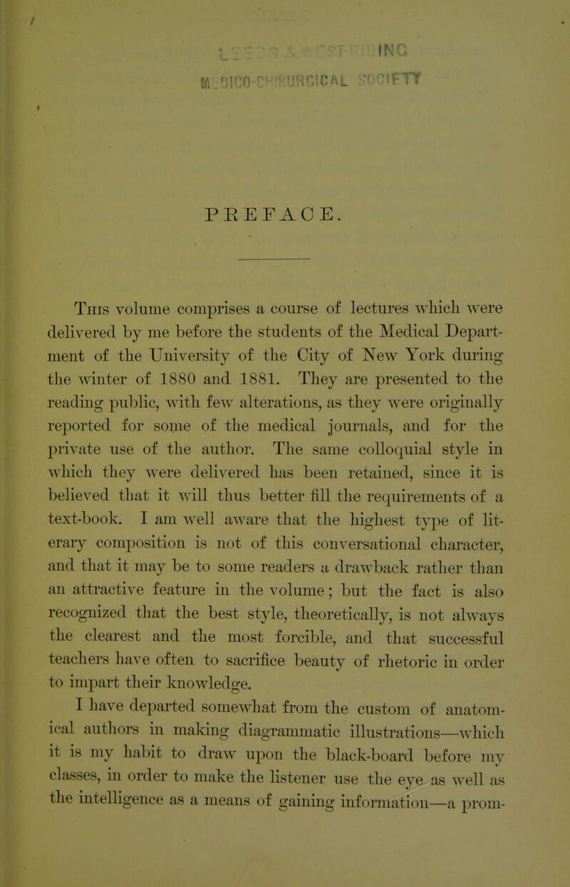 w.oico-ci-'iKUHGiCAL .;'wi;if- rr « PEEFAOE. This volume comprises a course of lectures wliicli were delivered by me before the students of tlie Medical Depart- ment of tlie University of tlie City of New York during the mnter of 1880 and 1881. They are presented to the reading public, witli few alterations, as they were originally reported for some of the medical journals, and for the private use of the author. The same colloquial style in which they were delivered has been retained, since it is believed that it will thus better fill the requirements of a text-book. I am well aware that the highest type of lit- erary composition is not of this conversational character, and that it may be to some readers a drawback rather than an attractive feature in the volume; but the fact is also recognized that the best style, theoretically, is not always the clearest and the most forcible, and that successful teachers have often to sacrifice beauty of rhetoric in order to impart their knowledge. I have departed somewhat from the custom of anatom- ical authors in making diagTammatic illustrations—which it is my habit to draw upon the black-board before my classes, in order to make the listener use the eye as well as the intelligence as a means of gaining information—a prom-