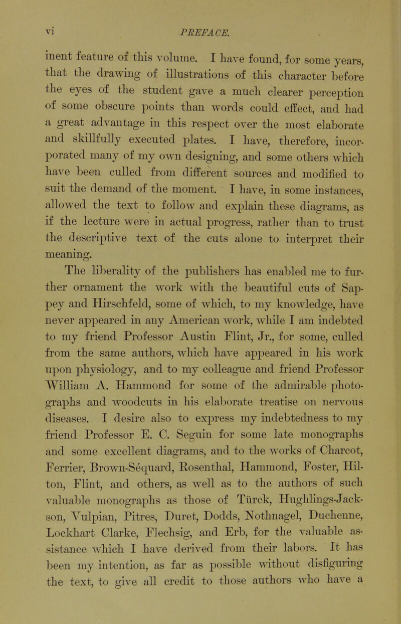 inent feature of this volume. I have found, for some years, that the drawing of illustrations of this character before the eyes of the student gave a much clearer jDerception of some obscure points than words could effect, and had a great advantage in this respect over the most elaborate and skillfully executed plates. I have, therefore, incor- porated many of my own designing, and some others which have been culled from different sources and modified to suit the demand of the moment. I have, in some instances, allowed the text to follow and explain these diagrams, as if the lecture were in actual progress, rather than to trust the descriptive text of the cuts alone to interj)ret their meaning. The liberality of the publishers has enabled me to fur- ther ornament the work Avith the beautiful cuts of Sap- pey and Hii'schfeld, some of which, to my knowledge, have never appeared in any American work, while I am indebted to my fi'iend Professor Austin Flint, Jr., for some, culled from the same authors, which have apj)eared in his work upon physiology, and to my colleague and friend Professor William A. Hammond for some of the admirable photo- graphs and woodcuts in his elaborate treatise on nervous diseases. I desire also to express my indebtedness to my friend Professor E. C. Seguin for some late monographs and some excellent diagrams, and to the works of Charcot, Ferrier, Brown-Sequard, Kosenthal, Hammond, Foster, Hil- ton, Flint, and others, as well as to the authors of such valuable monographs as those of Turck, Hughlings-Jack- son, Vulpian, Pitres, Duret, Dodds, Nothnagel, Duchenne, Lockhart Clarke, Flechsig, and Erb, for the valuable as- sistance which I have derived from their labors. It has been my intention, as far as possible without disfiguring the text, to give all credit to those authors who have a