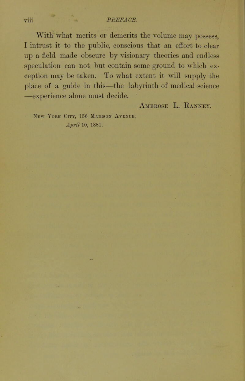 With what merits or demerits the volume may possess, I intrust it to the public, conscious that an effort to clear up a field made obscure by visionary theories and endless speculation can not but contain some ground to which ex- ception may be taken. To what extent it will supply the place of a guide in this—the labyrinth of medical science —experience alone must decide. Ambrose L. Eanney. New York City, 156 Madison Avenue, April 10, 1881.