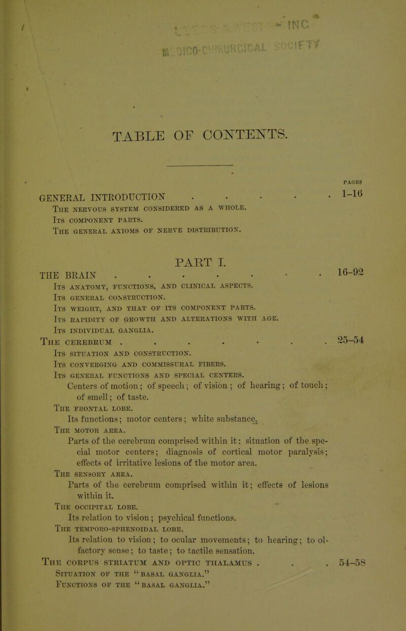 TABLE OF COISTTEI^TS. GENERAL INTRODUCTION The nervotjs system considered as a wnoLE. Its component parts. The general axioms of nerve distribution. PART I. THE BRAIN ..... Its anatomy, functions, and clinical aspects. Its general construction. Its weight, and that of its component parts. Its rapidity of growth and alterations with age. Its individual ganglia. The cerebrum ....... 25-54 Its situation and construction. Its converging and commissural fibers. Its general functions and special centers. Centers of motion; of speech; of vision ; of hearing; of touch; of smell; of taste. The frontal lobe. Its functions; motor centers; white substance. The motor area. Parts of the cerebrum comprised within it: situation of the spe- cial motor centers; diagnosis of cortical motor paralysis; effects of irritative lesions of the motor area. The sensory area. Parts of the cerebrum comprised within it; effects of lesions within it. The occipital lobe. Its relation to vision; psychical functions. The temporo-sphenoidal lobe. Its relation to vision; to ocular movements; to hearing; to ol- factory sense; to taste; to tactile sensation. The corpus striatum and optic thalamus . . . 54-58 Situation of the basal ganglia. Functions of the basal ganglia. PAGES 1-16