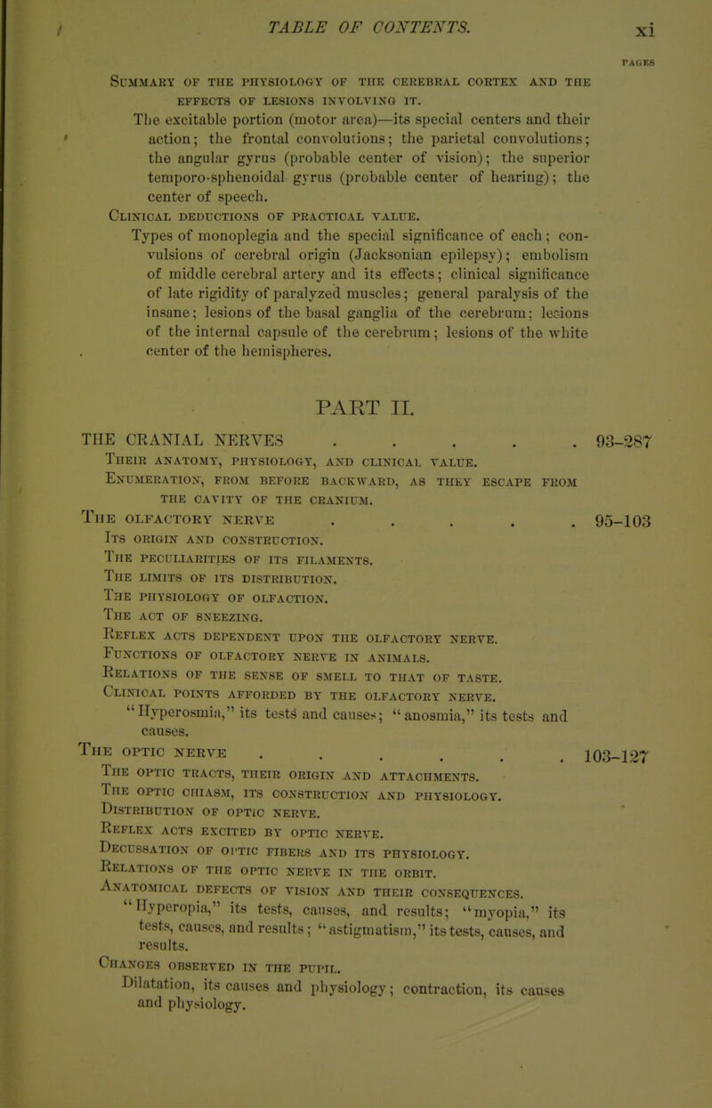 PAGES Summary of the physiology of the cerebral cortex and the effects of lesions involving it. Tlie excitable portion (motor area)—its special centers and their action; the frontal convolutions; the parietal convolutions; the angular gyrus (probable center of vision); the superior temporo-sphenoidal gyrus (probable center of hearing); the center of speech. Clinical deductions of practical value. Types of monoplegia and the special significance of each; con- vulsions of cerebral origin (Jacksonian epilepsy); embolism of middle cerebral artery and its effects; clinical significance of late rigidity of paralyzed muscles; general paralysis of the insane; lesions of the basal ganglia of the cerebrum; lecions of the internal capsule of the cerebrum; lesions of the white center of the hemispheres. PART II. THE CRANIAL NERVES ..... 93-287 Their anatomy, physiology, and clinical value. Enumeration, from before backward, as they escape from the cavity of the cranium. The olfactory nerve ..... 95-103 Its origin and construction. The peculiarities of its filaments. The limits of its distribution. The physiology of olfaction. The act of sneezing. Reflex acts dependent upon the olfactory nerve. Functions of olfactory nerve in animals. Relations of the sense of smell to that of taste. Clinical points afforded by the olfactory nerve. Hyperosmin, its tests and causes; anosmia, its tests and causes. The optic nerve ...... 103-127 The optic tracts, their origin and attachments. The optic chiasm, its construction and physiology. Distribution of optic nerve. Reflex acts excited by optic nerve. Decussation of oi-tic fibers and its physiology. Relations of the optic nerve in the orbit. Anatomical defects of vision and their consequences. Hyperopia, its tests, causes, and results; myopia, its tests, causes, and results; astigmatism, its tests, causes, and results. Changes observed in the pupil. Dilatation, its causes and physiology; contraction, its causes and physiology.