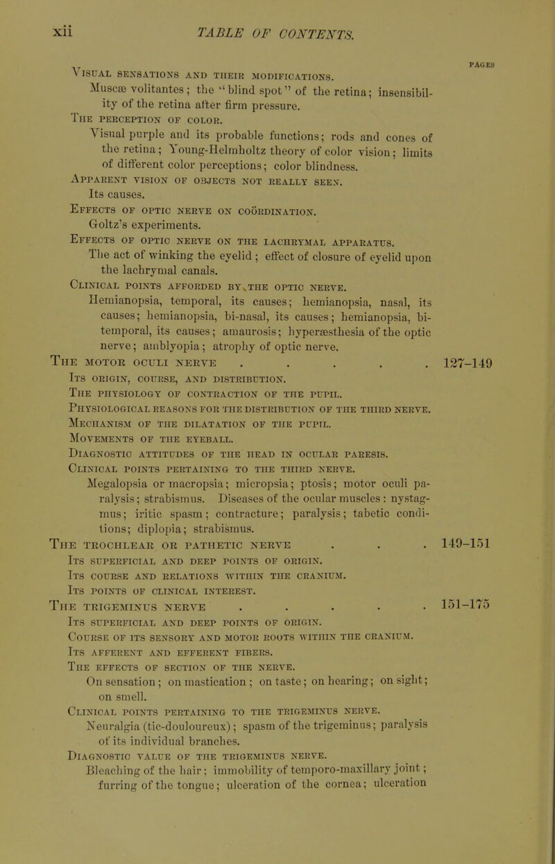 PAGES Visual sensations and their modifications. Muscro volitantcs; the blind spot of the retina; insensibil- ity of the retina after firm pressure. The perception of colok. Visual purple and its probable functions; rods and cones of the retina; Young-Helmholtz theory of color vision: limits of different color perceptions; color blindness. Apparent vision of objects not really seen. Its causes. Effects of optic nerve on coordination. Goltz's experiments. Effects of optic nerve on the lachrymal apparatus. The act of winking the eyelid ; effect of closure of eyelid upon the lachrymal canals. Clinical points afforded byvthe optic nerve. Hemianopsia, temporal, its causes; hemianopsia, nasal, its causes; hemianopsia, bi-nasal, its causes; hemianopsia, bi- temporal, its causes; amaurosis; hypersesthesia of the optic nerve; amblyopia ; atrophy of optic nerve. The motor oculi nerve ..... 127-149 Its origin, course, and distribution. The physiology of contraction of the pupil. Physiological reasons for the distribution of the third nerve. Mechanism of the dilatation of the pupil. Movements of the eyeball. Diagnostic attitudes of the head in ocular paresis. Clinical points pertaining to the third nerve. Megalopsia ormacropsia; micropsia; ptosis; motor oculi pa- ralysis ; strabismus. Diseases of the ocular muscles : nystag- mus; iritic spasm; contracture; paralysis; tabetic condi- tions; diplopia; strabismus. The TROCHLEAR or pathetic nerve . . . 149-151 Its superficial and deep points of origin. Its course and relations within the cranium. Its points of clinical interest. The trigeminus nerve ..... 151-175 Its superficial and deep points of origin. Course of its sensory and motor roots within the cranium. Its afferent and efferent fibers. The effects of section of the nerve. On sensation ; on mastication ; on taste; on hearing; on sight; on smell. Clinical points pertaining to the trigeminus nerve. Neuralgia (tic-douloureux); spasm of the trigeminus; paralysis of its individual branches. Diagnostic value of the trigeminus nerve. Bleaching of the hair; immobility of temporo-maxillary joint; furring of the tongue; ulceration of the cornea; ulceration