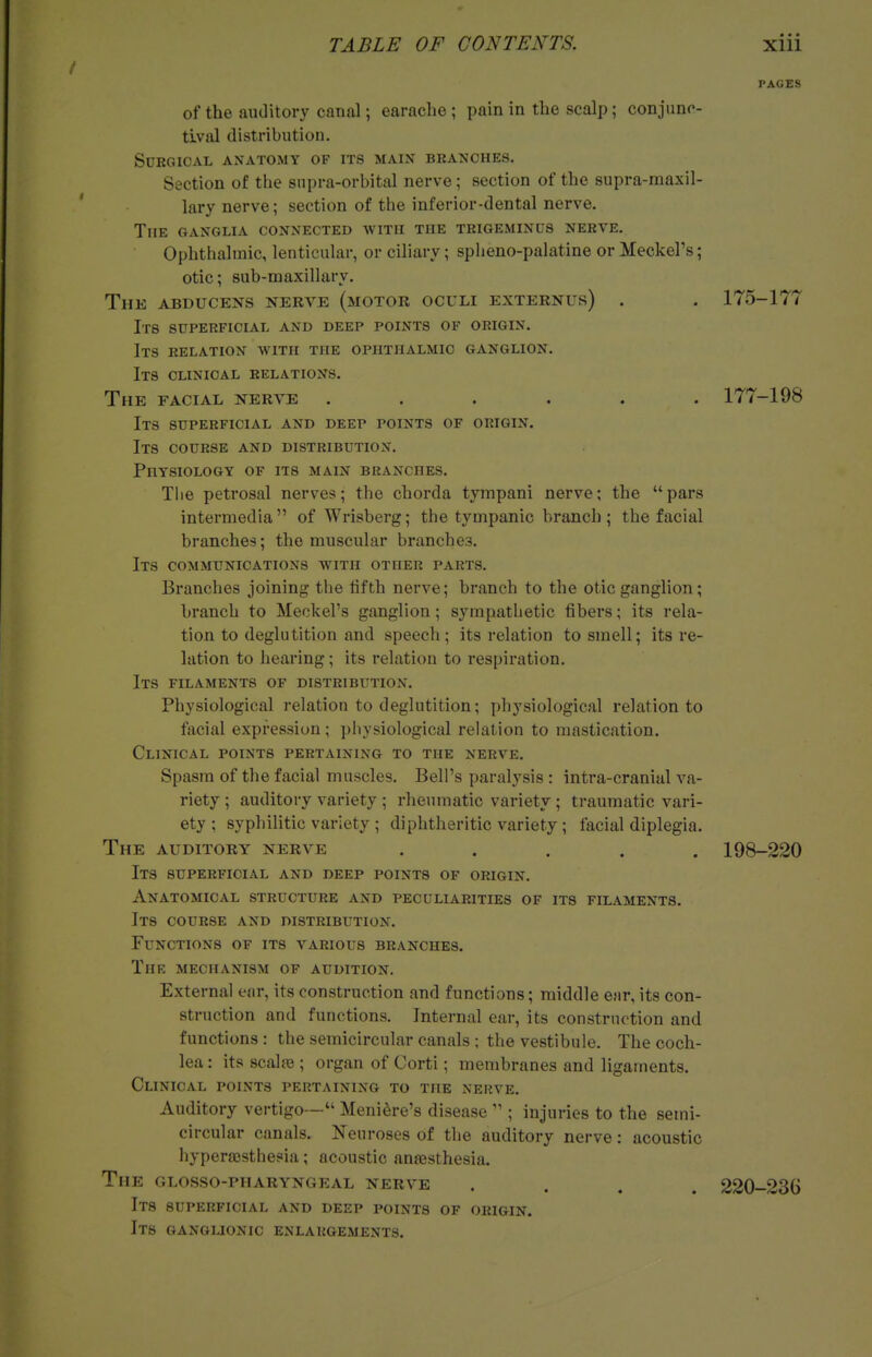 PAGES of the auditory canal; earache ; pain in the scalp; conjunc- tiival distribution. Sdrgioal anatomy of its main branches. Section of the supra-orbital nerve; section of the supra-maxil- lary nerve; section of the inferior-dental nerve. The ganglia connected with the trigeminus nerve. Ophthalmic, lenticular, or ciliary; spheno-palatine or Meckel's; otic; sub-maxillary. The ABDUCEsrs nerve (motor oculi externus) . . 175-177 Its superficial and deep points of origin. Its relation with the ophthalmic ganglion. Its clinical relations. The facial nerve ...... 177-198 Its superficial and deep points of origin. Its course and distribution. Physiology of its main branches. Tiie petrosal nerves; the chorda tympani nerve; the pars intermedia of Wrisberg; the tympanic branch ; the facial branches; the muscular branches. Its communications with other parts. Branches joining the fifth nerve; branch to the otic ganglion; branch to Meckel's ganglion; sympathetic fibers; its rela- tion to deglutition and speech; its relation to smell; its re- lation to hearing; its relation to respiration. Its filaments of distribution. Physiological relation to deglutition; physiological relation to facial expression; physiological relation to mastication. Clinical points pertaining to the nerve. Spasm of the facial muscles. Bell's paralysis: intra-cranial va- riety ; auditory variety ; rlieumatic variety ; traumatic vari- ety ; syphiUtic variety ; diphtheritic variety; facial diplegia. The auditory nerve ..... 198-220 Its superficial and deep points of origin. Anatomical structure and peculiarities of its filaments. Its course and distribution. Functions of its various branches. The mechanism of audition. External ear, its construction and functions; middle ear, its con- struction and functions. Internal ear, its construction and functions : the semicircular canals ; the vestibule. The coch- lea : its scalre ; organ of Corti; membranes and ligaments. Clinical points pertaining to the nerve. Auditory vertigo— Meniere's disease  ; injuries to the semi- circular canals. Neuroses of the auditory nerve: acoustic hyperfcsthesia; acoustic anfesthesia. The glosso-pharyngeal nerve .... 220-23G Its superficial and deep points of origin. Its ganglionic enlargements.