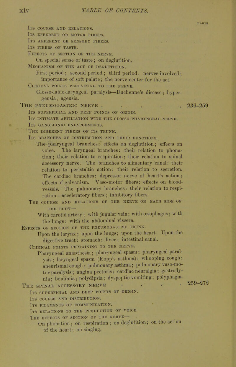 PAGES Its course and relations. Its efferent or motor fibers. Its afferent or sensory fibers. Its fibers of taste. Effects of section of the nerve. On special sense of taste ; on deglutition. Mechanism of the act of deglutition. First period ; second period; tliird period; nerves involved; importance of soft palate; the nerve center for the act. Clinical points pertaining to the nerve. Glosso-labio-laryngeal paralysis—Duchenne's disease; hyper- geusia; ageusia. The pjsteumogasteic nerve . . . . . 230-259 Its superficial and deep points of origin. Its intimate affiliation with the glosso-pharyngeal nerve. Its ganglionic enlargements. The inherent fibers of its trunk. Its branches of distribution and their functions. The pharyngeal branches: eflfects on deglutition; effects on voice. The laryngeal branches: their relation to phona- tion ; their relation to respiration; their relation to spinal accessory nerve. The branches to alimentary canal: their relation to peristaltic action; their relation to secretion. The cardiac branches: depressor nerve of heart's action; effects of galvanism. Vaso-motor fibers: effects on blood- vessels. The pulmonary branches: their relation to respi- ration—acceleratory fibers ; inhibitory fibers. The course and relations of the nerve on each side of THE body— With carotid artery; with jugular vein; with asophagus; with the lungs; with the abdominal viscera. Effects of section of the pneumogastric trunk. Upon the larynx ; upon the lungs; upon the heart. Upon the digestive tract: stomach; hver ; intestinal canal. Clinical points pertaining to the nerve. Pharyngeal anfesthesia; pharyngeal spasm ; pharyngeal paral- ysis; laryngeal spasm (Kopp's asthma); whooping cough; aneurismal cough ; pulmonary asthma; pulmonary vaso-mo- tor paralysis ; angina pectoris; cardiac neuralgia; gastrody- nia; boulimia; polydipsia; dyspeptic vomiting; polyphagia. The spinal accessory nerve . . • • Its superficial and deep points of origin. Its course and distribution. Its filaments of communication. Its relations to the production of voice. The effects of section of the nerve— On phonation ; on respiration ; on deglutition ; on the action of the heart; on singing. 259-272