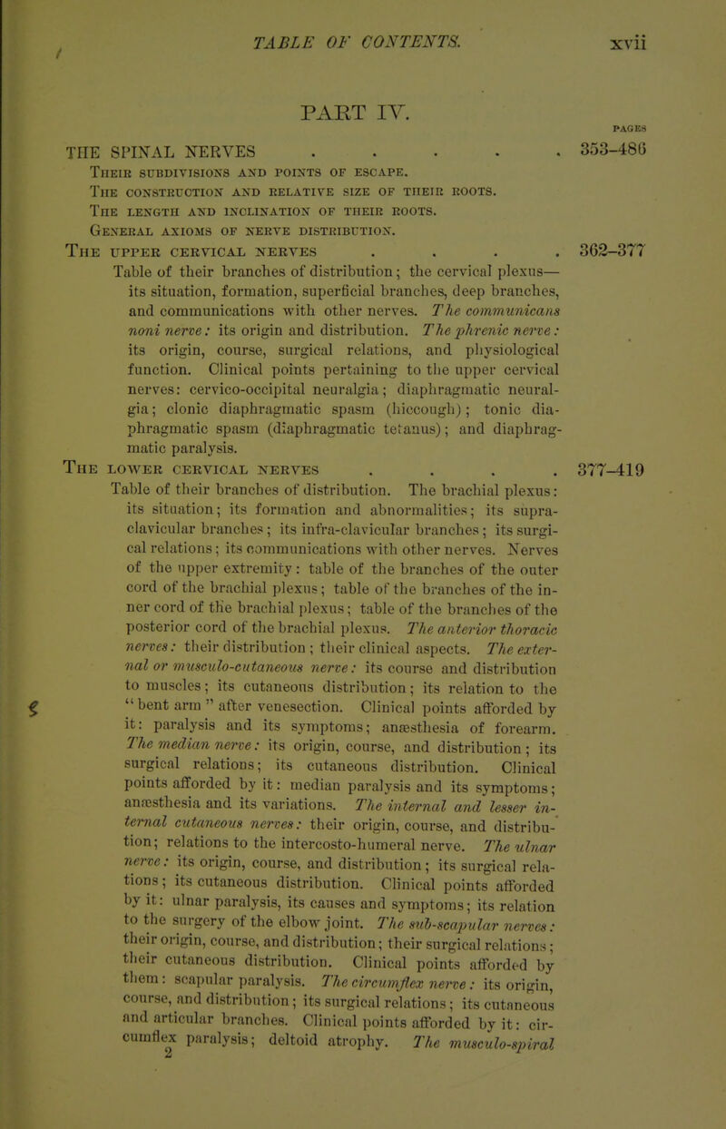 PART IV. THE SPINAL NERVES ..... Their subdivisions and points of escape. The construction and relative size of their roots. The length and inclination of their roots. General axioms of nerve distribution. The upper cervical nerves .... Table of their branches of distribution; the cervical plexus— its situation, formation, superficial branches, deep branches, and communications with other nerves. The communicans noni nerve: its origin and distribution. The 'phrenic nerve : its origin, course, surgical relations, and physiological function. Clinical points pertaining to the upper cervical nerves: cervico-occipital neuralgia; diaphragmatic neural- gia ; clonic diaphragmatic spasm (hiccough); tonic dia- phragmatic spasm (diaphragmatic tetanus); and diaphrag- matic paralysis. The low^er cervical nerves .... Table of their branches of distribution. The brachial plexus: its situation; its formation and abnormalities; its supra- clavicular branches; its infra-clavicular branches; its surgi- cal relations; its communications with other nerves. Nerves of the upper extremity: table of the branches of the outer cord of the brachial plexus; table of the branches of the in- ner cord of the brachial plexus; table of the branches of the posterior cord of the brachial plexus. The anterior thoracic nerves: their distribution ; their clinical aspects. The exter- nal or musculo-cutaneous nerve: its course and distribution to muscles; its cutaneous distribution; its relation to the ^  bent arm  after venesection. Clinical points afforded by it: paralysis and its symptoms; anaesthesia of forearm. The median nerve: its origin, course, and distribution ; its surgical relations; its cutaneous distribution. Clinical points afforded by it: median paralysis and its symptoms; anfcsthesia and its variations. The internal and lesser in- ternal cutaneous nerves: their origin, course, and distribu- tion; relations to the intercosto-humeral nerve. The ulnar nerve: its origin, course, and distribution; its surgical rela- tions ; its cutaneous distribution. Clinical points afforded by it: ulnar paralysis, its causes and symptoms; its relation to the surgery of the elbow joint. The sul-scapular nerves: their origin, course, and distribution; their surgical relations; their cutaneous distribution. Clinical points afforded by them: scapular paralysis. The circumjlex nerve: its origin, course, and distribution; its surgical relations; its cutaneous and articular branches. Clinical points afforded by it: cir- cumflex paralysis; deltoid atrophy. The musculo-spiral PAGES 353-48G 362-377 377-419