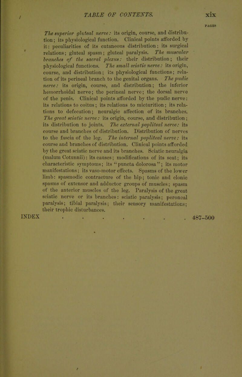 / PAGES The superior gluteal nerve: its origin, course, and distribu- tion ; its physiological function. Clinical points afforded by it: peculiarities of its cutaneous distribution; its surgical ' relations; gluteal spasm; gluteal paralysis. The muscular branches of the sacral plexus: their distribution; their physiological functions. The small sciatic nerve: its origin, course, and distribution; its physiological functions; rela- tion of its perineal branch to the genital organs. Thepudic nerve: its origin, course, and distribution; the inferior hemorrhoidal nerve; the perineal nerve; the dorsal nerve of the penis. Clinical points afforded by the pudic nerve : its relations to coitus; its relations to micturition; its rela- tions to defecation; neuralgic affection of its branches. The great sciatic nerve: its origin, course, and distribution; its distribution to joints. The external popliteal nerve: its course and branches of distribution. Distribution of nerves to the fascia of the leg. The internal popliteal nerve: its course and branches of distribution. Clinical points afforded by the great sciatic nerve and its branches. Sciatic neuralgia (malum Cotunnii): its causes; modifications of its seat; its characteristic symptoms; its  puncta dolorosa ; its motor manifestations; its vaso-motor effects. Spasms of the lower limb: spasmodic contracture of the hip; tonic and clonic spasms of extensor and adductor groups of muscles; spasm of the anterior muscles of the leg. Paralysis of the great sciatic nerve or its branches: sciatic paralysis; peroneal paralysis; tibial paralysis; their sensory manifestations; their trophic disturbances. INDEX ^ 487-500