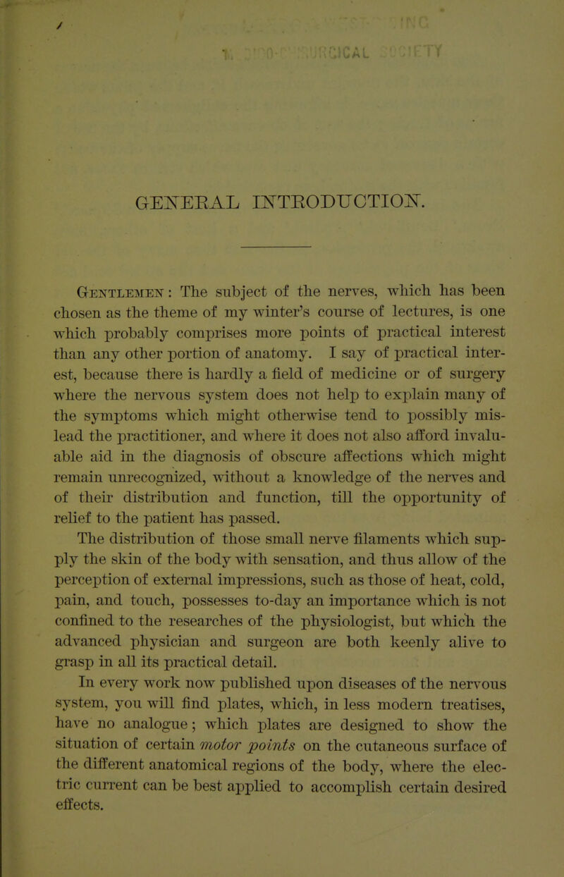 GEI^EEAL mTEODUOTIO]^. Gentlemen : The subject of the nerves, which has been chosen as the theme of my winter's course of lectures, is one which probably comprises more points of practical interest than any other portion of anatomy. I say of practical inter- est, because there is hardly a field of medicine or of surgery where the nervous system does not help to explain many of the symptoms which might otherwise tend to possibly mis- lead the practitioner, and where it does not also afford invalu- able aid in the diagnosis of obscure affections which might remain unrecognized, without a knowledge of the nerves and of their distribution and function, till the opportunity of relief to the patient has passed. The distribution of those small nerve filaments which sup- ply the skin of the body with sensation, and thus allow of the perception of external impressions, such as those of heat, cold, pain, and touch, possesses to-day an importance which is not confined to the researches of the physiologist, but which the advanced physician and surgeon are both keenly alive to grasp in all its practical detail. In every work now published upon diseases of the nervous system, you will find plates, which, in less modem treatises, have no analogue; which plates are designed to show the situation of certain motor points on the cutaneous surface of the different anatomical regions of the body, where the elec- tric current can be best applied to accomplish certain desired effects.