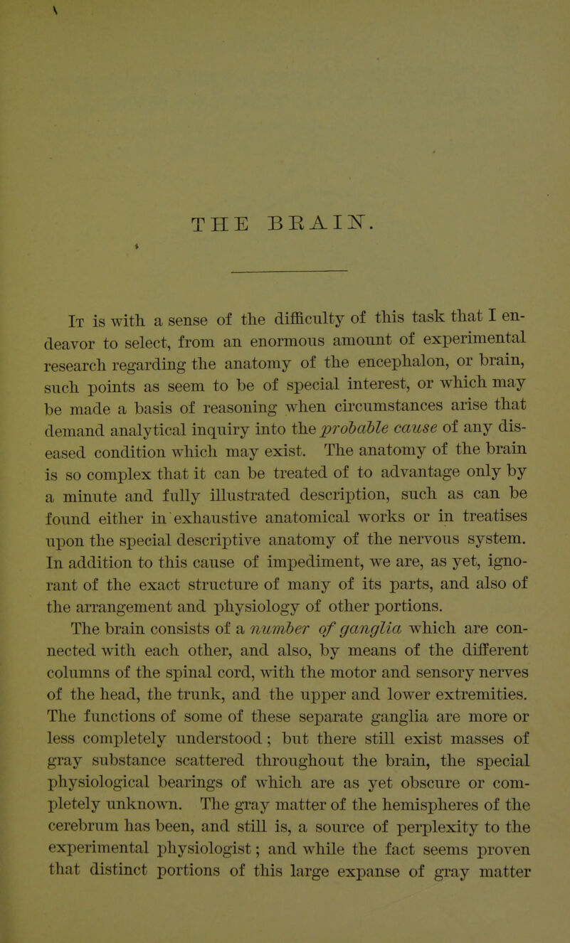 V THE BEAIi^. i It is with a sense of the difficulty of this task that I en- deavor to select, from an enormous amount of experimental research regarding the anatomy of the encephalon, or brain, such points as seem to be of special interest, or which may be made a basis of reasoning when ckcumstances arise that demand analytical inquiry into the ^probable cause of any dis- eased condition which may exist. The anatomy of the brain is so complex that it can be treated of to advantage only by a minute and fuUy illustrated description, such as can be found either in exhaustive anatomical works or in treatises upon the special descriptive anatomy of the nervous system. In addition to this cause of impediment, we are, as yet, igno- rant of the exact structure of many of its parts, and also of the arrangement and physiology of other portions. The brain consists of a number of ganglia which are con- nected with each other, and also, by means of the different columns of the spinal cord, with the motor and sensory nerves of the head, the trunk, and the upper and lower extremities. The functions of some of these separate ganglia are more or less completely understood; but there still exist masses of gray substance scattered throughout the brain, the special physiological bearings of which are as yet obscure or com- pletely unknown. The gray matter of the hemispheres of the cerebrum has been, and still is, a source of perplexity to the experimental physiologist; and while the fact seems proven that distinct portions of this large expanse of gray matter