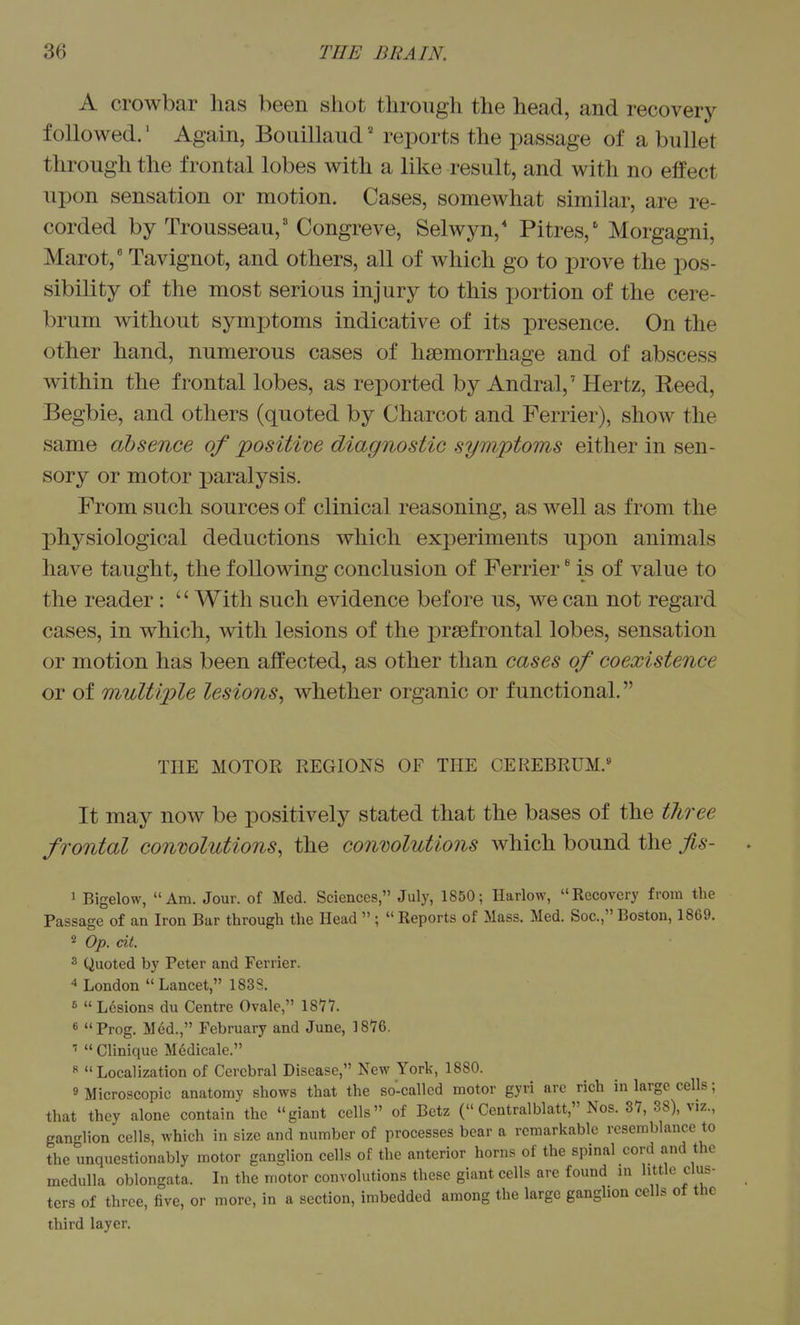 A crowbar has been shot through the head, and recovery followed.' Again, Bouillaud' reports the passage of a bullet through the frontal lobes with a like result, and with no effect upon sensation or motion. Cases, somewhat similar, are re- corded by Trousseau,'Congreve, Selwyn,* Pitres,' Morgagni, Marot, Tavignot, and others, all of which go to prove the pos- sibility of the most serious injury to this portion of the cere- brum without symptoms indicative of its presence. On the other hand, numerous cases of haemorrhage and of abscess within the frontal lobes, as reported by Andral,' Hertz, Reed, Begbie, and others (quoted by Charcot and Ferrier), show the same absence of positive diagnostic symptoms either in sen- sory or motor paralysis. From such sources of clinical reasoning, as well as from the physiological deductions which experiments upon animals have taught, the following conclusion of Ferrier * is of value to the reader:  With such evidence before us, we can not regard cases, in which, with lesions of the prsefrontal lobes, sensation or motion has been affected, as other than cases of coexistence or of multiple lesions^ whether organic or functional. THE MOTOR REGIONS OF THE CEREBRUM.^ It may now be positively stated that the bases of the three frontal conwlutions, the convolutions which bound the jis- 1 Bigelow, Am. Jour, of Med. Sciences, July, 1850; Harlow, Recovery from the Passage of an Iron Bar through the Head  ;  Reports of Mass. Med. Soc., Boston, 1869. 2 Op. cit. 3 Quoted by Peter and Ferrier. 4 London  Lancet, 1838. 6  Lesions du Centre Ovale, 1877. « Prog. Med., February and June, 1876. '<  Clinique Medicale. « Localization of Cerebral Disease, New York, 1880. 9 Microscopic anatomy shows that the so-called motor gyri are rich in large cells; that they alone contain the giant cells of Betz ( Centralblatt, Nos. 37, 38), viz., gan-lion cells, which in size and number of processes bear a remarkable resemblance to the unquestionably motor ganglion cells of the anterior horns of the spinal cord and the medulla oblongata. Li the motor convolutions these giant cells arc found in little clus- ters of three, five, or more, in a section, imbedded among the large ganglion cells of the third layer.