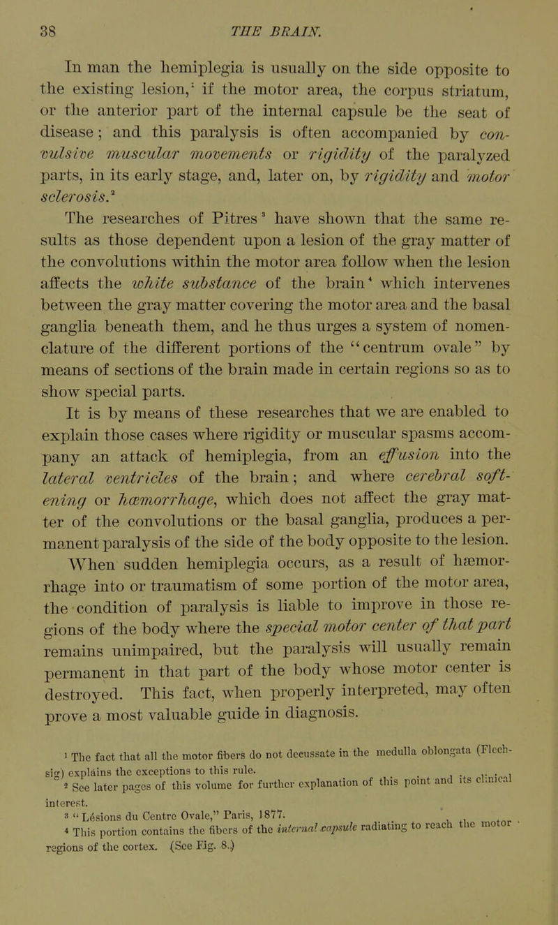 In man the hemiplegia is usually on the side opposite to the existing lesion/ if the motor area, the corpus striatum, or the anterior part of the internal capsule be the seat of disease; and this paralysis is often accompanied by con- vulsive muscular movements or rigidity of the paralyzed parts, in its early stage, and, later on, by rigidity and motor sclerosis.'' The researches of Pitres' have shown that the same re- sults as those dependent upon a lesion of the gray matter of the convolutions within the motor area follow when the lesion affects the white substance of the brain* which intervenes betw^een the gray matter covering the motor area and the basal ganglia beneath them, and he thus urges a system of nomen- clature of the different portions of the centrum ovale by means of sections of the brain made in certain regions so as to show special parts. It is by means of these researches that we are enabled to explain those cases where rigidity or muscular spasms accom- pany an attack of hemiplegia, from an effusion into the lateral ventricles of the brain; and where cerebral soft- ening or licemorrliage^ which does not affect the gray mat- ter of the convolutions or the basal ganglia, produces a per- manent paralysis of the side of the body opposite to the lesion. When sudden hemiplegia occurs, as a result of haemor- rhage into or traumatism of some portion of the motor area, the condition of paralysis is liable to improve in those re- gions of the body where the special motor center of that part remains unimpaired, but the paralysis will usually remain permanent in that part of the body whose motor center is destroyed. This fact, when properly interpreted, may often prove a most valuable guide in diagnosis. 1 The fact that all the motor fibers do not decussate in the medulla oblongata (Flcch- sis) explains the exceptions to this rule. ,■ • i 2 See later pages of this volume for further explanation of this ponit and Us cl.n.cal interest. 8 Lesions du Centre Ovale, Paris, 1877. ' 4 This portion contains the fibers of the iutcrnaLcapsuk radiating to reach the motor regions of the cortex. (See Fig. 8..)