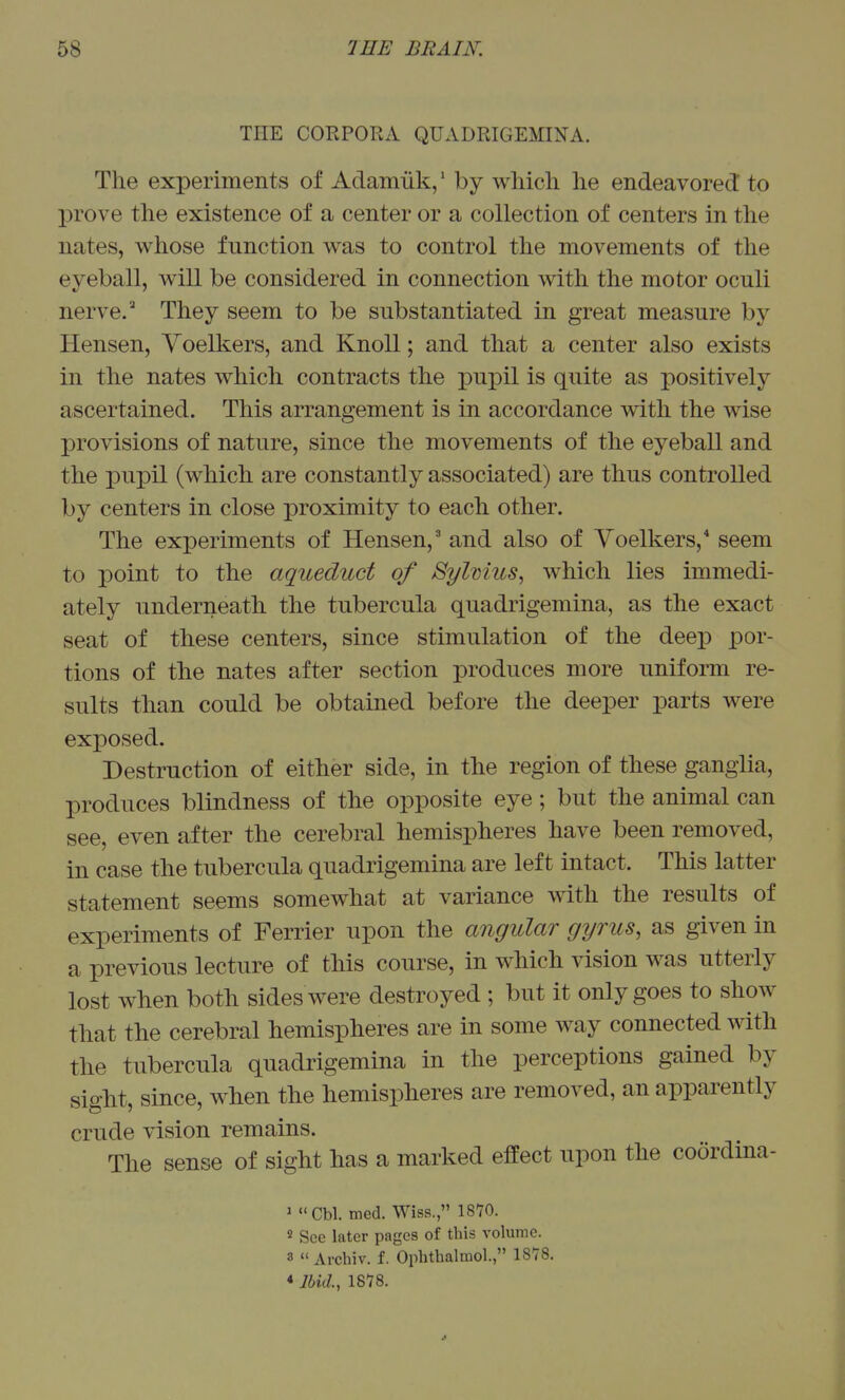 THE CORPORA QUADRIGEMINA. The experiments of Adamiik,' by which he endeavored to prove the existence of a center or a collection of centers in the nates, whose function was to control the movements of the eyeball, will be considered in connection with the motor oculi nerve. They seem to be substantiated in great measure by Hensen, Yoelkers, and Knoll; and that a center also exists in the nates which contracts the pupil is quite as positively ascertained. This arrangement is in accordance with the wise provisions of nature, since the movements of the eyeball and the pupil (which are constantly associated) are thus controlled by centers in close proximity to each other. The experiments of Hensen, and also of Voelkers,* seem to point to the aqueduct of Sylmics, which lies immedi- ately underneath the tubercula quadrigemina, as the exact seat of these centers, since stimulation of the deep por- tions of the nates after section produces more uniform re- sults than could be obtained before the deeper parts were exposed. Destruction of either side, in the region of these ganglia, produces blindness of the opposite eye; but the animal can see, even after the cerebral hemispheres have been removed, in case the tubercula quadrigemina are left intact. This latter statement seems somewhat at variance with the results of experiments of Ferrier upon the angular gyrus, as given in a previous lecture of this course, in which vision was utterly lost when both sides were destroyed ; but it only goes to show that the cerebral hemispheres are in some way connected with the tubercula quadrigemina in the perceptions gained by sight, since, when the hemispheres are removed, an apparently crude vision remains. The sense of sight has a marked effect upon the coordina- 1 Cbl. med. Wiss., ISTO. s Sec later pages of this volume. 3  Archiv. f. Ophthalmol., 1878. * Ibid., 1818.