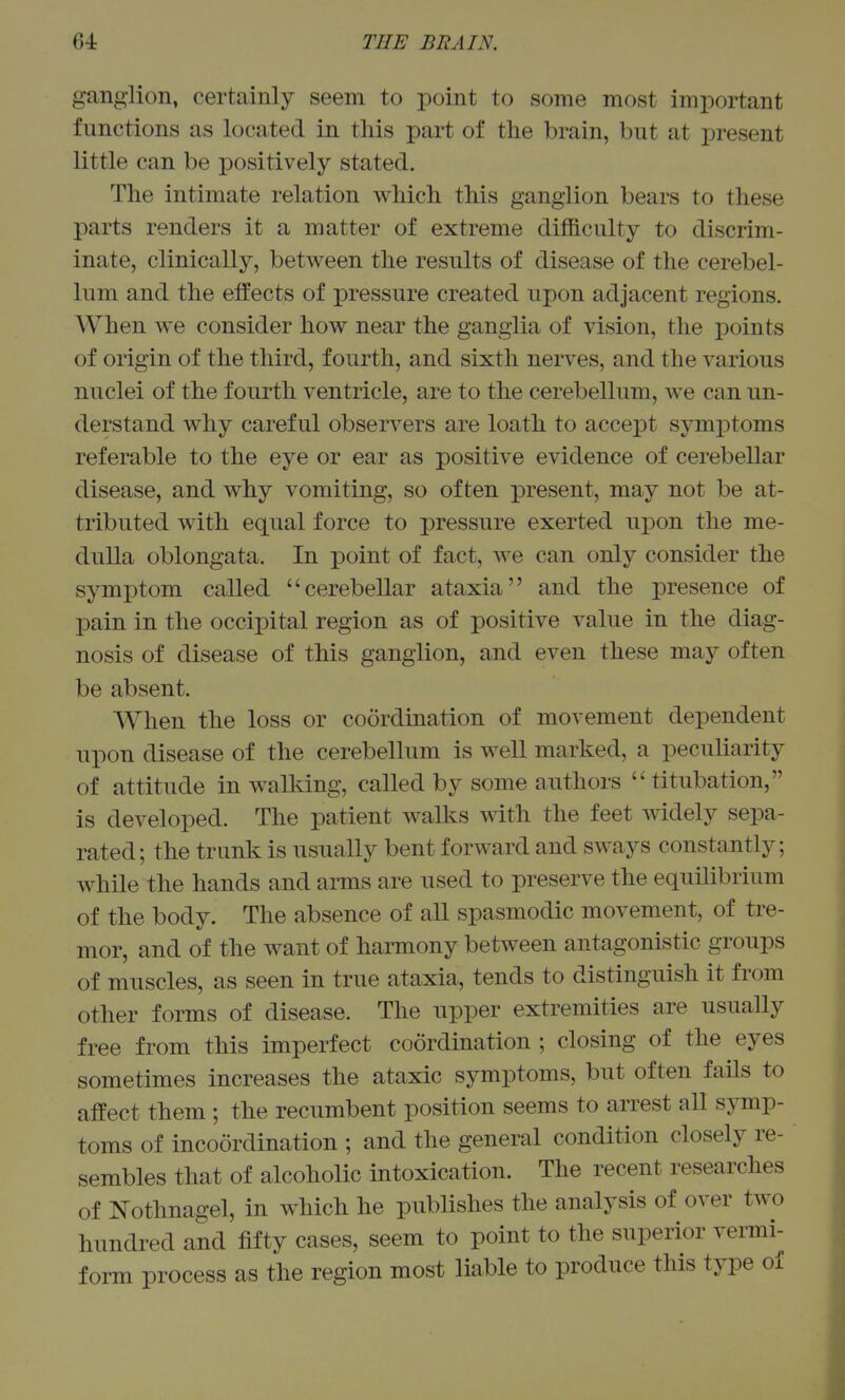 ganglion, certainly seem to point to some most important functions as located in this part of the brain, but at present little can be positively stated. The intimate relation which this ganglion bears to these parts renders it a matter of extreme difficulty to discrim- inate, clinically, between the results of disease of the cerebel- lum and the effects of pressure created upon adjacent regions. When we consider how near the ganglia of vision, the points of origin of the third, fourth, and sixth nerves, and the various nuclei of the fourth ventricle, are to the cerebellum, we can un- derstand why careful observers are loath to accept symptoms referable to the eye or ear as positive evidence of cerebellar disease, and why vomiting, so often present, may not be at- tributed with equal force to pressure exerted upon the me- dulla oblongata. In point of fact, we can only consider the symptom called cerebellar ataxia and the presence of pain in the occipital region as of positive value in the diag- nosis of disease of this ganglion, and even these may often be absent. When the loss or coordination of movement dependent upon disease of the cerebellum is well marked, a peculiarity of attitude in walking, called by some authors  titubation, is developed. The patient walks A\ith the feet widely sepa- rated; the trunk is usually bent forward and sways constantly; while the hands and arms are used to preserve the equilibrium of the body. The absence of all spasmodic movement, of tre- mor, and of the want of harmony between antagonistic groups of muscles, as seen in true ataxia, tends to distinguish it from other forms of disease. The upper extremities are usuaUy free from this imperfect coordination ; closing of the eyes sometimes increases the ataxic symptoms, but often fails to affect them ; the recumbent position seems to arrest all symp- toms of incoordination ; and the general condition closely re- sembles that of alcoholic intoxication. The recent researches of Nothnagel, in which he pubUshes the analysis of over two hundred and fifty cases, seem to point to the superior venni- form process as the region most liable to produce this type of