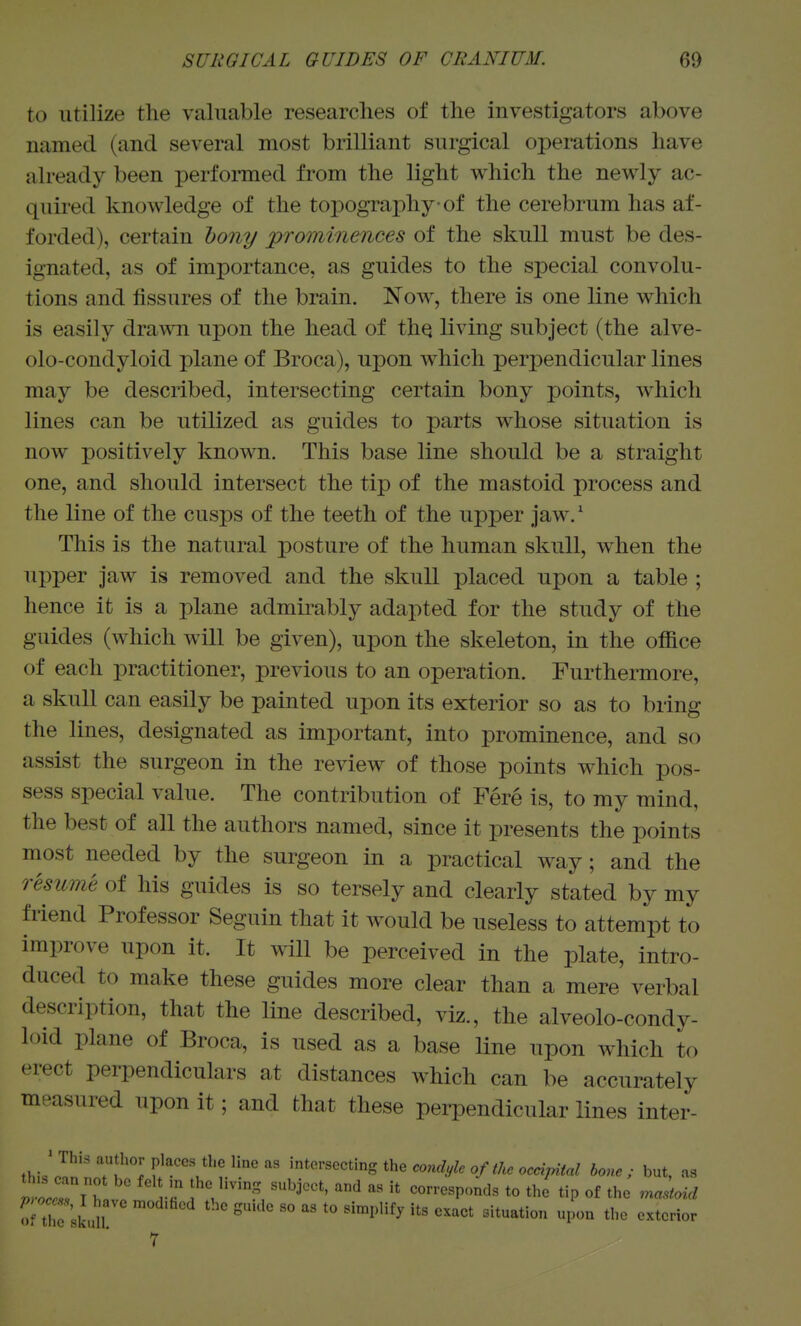 to utilize the valuable researches of the investigators above named (and several most brilliant surgical operations have already been performed from the light which the newly ac- quired knowledge of the topography of the cerebrum has af- forded), certain hony prominences of the skull must be des- ignated, as of importance, as guides to the special convolu- tions and fissures of the brain. Now, there is one line which is easily drawn upon the head of thq living subject (the alve- olo-condyloid plane of Broca), upon which perpendicular lines may be described, intersecting certain bony points, which lines can be utilized as guides to parts whose situation is now positively known. This base line should be a straight one, and should intersect the tip of the mastoid process and the line of the cusps of the teeth of the upper jaw.' This is the natural posture of the human skull, when the upper jaw is removed and the skull placed upon a table ; hence it is a plane admirably adapted for the study of the guides (which will be given), upon the skeleton, in the office of each practitioner, previous to an operation. Furthermore, a skull can easily be painted upon its exterior so as to bring the lines, designated as important, into prominence, and so assist the surgeon in the review of those points which pos- sess special value. The contribution of Fere is, to my mind, the best of all the authors named, since it presents the points most needed by the surgeon in a practical way; and the resume of his guides is so tersely and clearly stated by my friend Professor Seguin that it would be useless to attempt to improve upon it. It will be perceived in the plate, intro- duced to make these guides more clear than a mere verbal description, that the line described, viz., the alveolo-condy- loid plane of Broca, is used as a base line upon which to erect perpendiculars at distances which can be accurately measured upon it; and that these perpendicular lines inter- ' This author places tbe line as intersecting the WyZ. 0//A. oc«>W bone; but, as nocZlt \^ ;'V-^, ^^''^ *he «p of the ma^oul oi tir'skuU ^ '° '^^'^^^ P^ 7