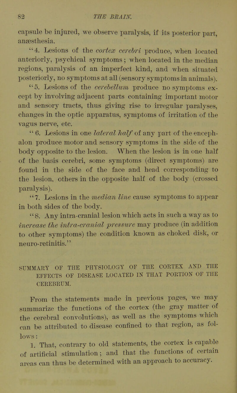 capsule be injured, we observe paralysis, if its posterior part, ansestliesia. 4. Lesions of the cortex cerebri produce, when located anteriorly, psychical symptoms ; when located in the median regions, paralysis of an imperfect kind, and when situated posteriorly, no symptoms at all (sensory symptoms in animals). 5. Lesions of the cerebellum produce no symptoms ex- cept by involving adjacent parts containing important motor and sensory tracts, thus giving rise to irregular paralyses, changes in the optic apparatus, symptoms of irritation of the vagus nerve, etc.  6. Lesions in one lateral Jialf of any part of the enceph- alon produce motor and sensory symptoms in the side of the body opposite to the lesion. When the lesion is in one half of the basis cerebri, some symptoms (direct symptoms) are found in the side of the face and head corresponding to the lesion, others in the opposite half of the body (crossed paralysis). 7. Lesions in the median line cause symptoms to appear in both sides of the body. 8. Any intra-cranial lesion which acts in such a way as to increase tJie intra-cranial 'pressure may produce (in addition to other symptoms) the condition known as choked disk, or neuro-retinitis. SUMMARY OF THE PHYSIOLOGY OF THE CORTEX AND THE EFFECTS OF DISEASE LOCATED IN THAT PORTION OF THE CEREBRUM. From the statements made in previous pages, we may summarize the functions of the cortex (the gray matter of the cerebral convolutions), as well as the symptoms which can be attributed to disease confined to that region, as fol- lows : 1. That, contrary to old statements, the cortex is capable of artificial stimulation; and that the functions of certain areas can thus be determined with an approach to accuracy.