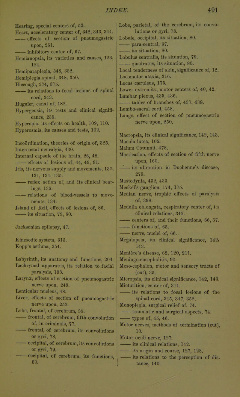 Hearing, special centers of, 52. Heart, acceleratory center of, 342, 343, 344. effects of section of pneumogastric upon, 251. inhibitory center of, 67. Hemianopsia, its varieties and causes, 123, 124. Hemiparaplegia, 348, 352. Hemiplegia spinal, 348, 350. Hiccough, 374, 375. its relations to focal lesions of spinal cord, 343. Huguier, canal of, 182. Hypergeusia, its tests and clinical signifi- cance, 235. Hyperopia, its effects on health, 109, 110. Hyperosmia, its causes and tests, 102. Incoordination, theories of origin of, 325. Intercostal neuralgia, 480. Internal capsule of the brain, 26, 48. effects of lesions of, 44, 49, 91. Iris, its nervous supply and movements, 130, 131, 134, 135. reflex action of, and its clinical bear- ings, 135. relations of blood-vessels to move- ments, 134. Island of Reil, effects of lesions of, 86. its situation, 79, 80. Jacksonian epilepsy, 47. Kinesodic system, 313. Kopp's asthma, 254. Labyrinth, its anatomy and functions, 204. Lachrymal apparatus, its relation to facial paralysis, 198. Larynx, effects of section of pneumogastric nerve upon, 249. Lenticular nucleus, 48. Liver, effects of section of pneumogastric nerve upon, 252. Lobe, frontal, of cerebrum, 35. frontal, of cerebrum, fifth convolution of, in criminals, 77. frontal, of cerebrum, its convolutions or gyri, 78. occipital, of cerebrum, its convolutions or gyri, 79. occipital, of cerebrum, its functions, 50. Lobe, parietal, of the cerebrum, its convo- lutions or gyri, 78. Lobule, occipital, its situation, 80. para-central, 37. its situation, 80. Lobulus centralis, its situation, 79. quadratus, its situation, 80. Local tenderness of skin, significance of, 12. Locomotor ataxia, 316. Locus caeruleus, 175. Lower extremity, motor centers of, 40, 42. Lumbar plexus, 435, 436. tables of branches of, 437, 438. Lumbo-sacral cord, 458. Lungs, effect of section of pneumogastric nerve upon, 250. Macropsia, its clinical significance, 142, 143. Macula lutea, 105. Malum Cotunnii, 478. Mastication, effects of section of fifth nerve upon, 160. —— its alteration in Duehenne's disease, 279. Mastodynia, 432, 433. Meckel's ganglion, 174, 175. Median nerve, trophic effects of paralysis of, 398. Medulla oblongata, respiratory center of, i's clinical relations, 342. centers of, and their functions, 66, 67. functions of, 65. nerve, nuclei of, 66. Megalopsia, its clinical significance, 142, 143. Meniere's disease, 62, 120, 211. Meningo-encephalitis, 90, Meso-cephalon, motor and sensory tracts of (cut), 35. Micropsia, its clinical significance, 142, 143. Micturition, center of, 311. its relations to focal lesions of the spinal cord, 345, .347, 352. Monoplegia, surgical relief of, 74. traumatic and surgical aspects, 74. t3'pes of, 45, 46. Motor nerves, methods of termination (cut), 10. Motor oculi nerve, 127. its clinical relations, 142. its origin and course, 127, 128. its relations to the perception of dis- tance, 140.